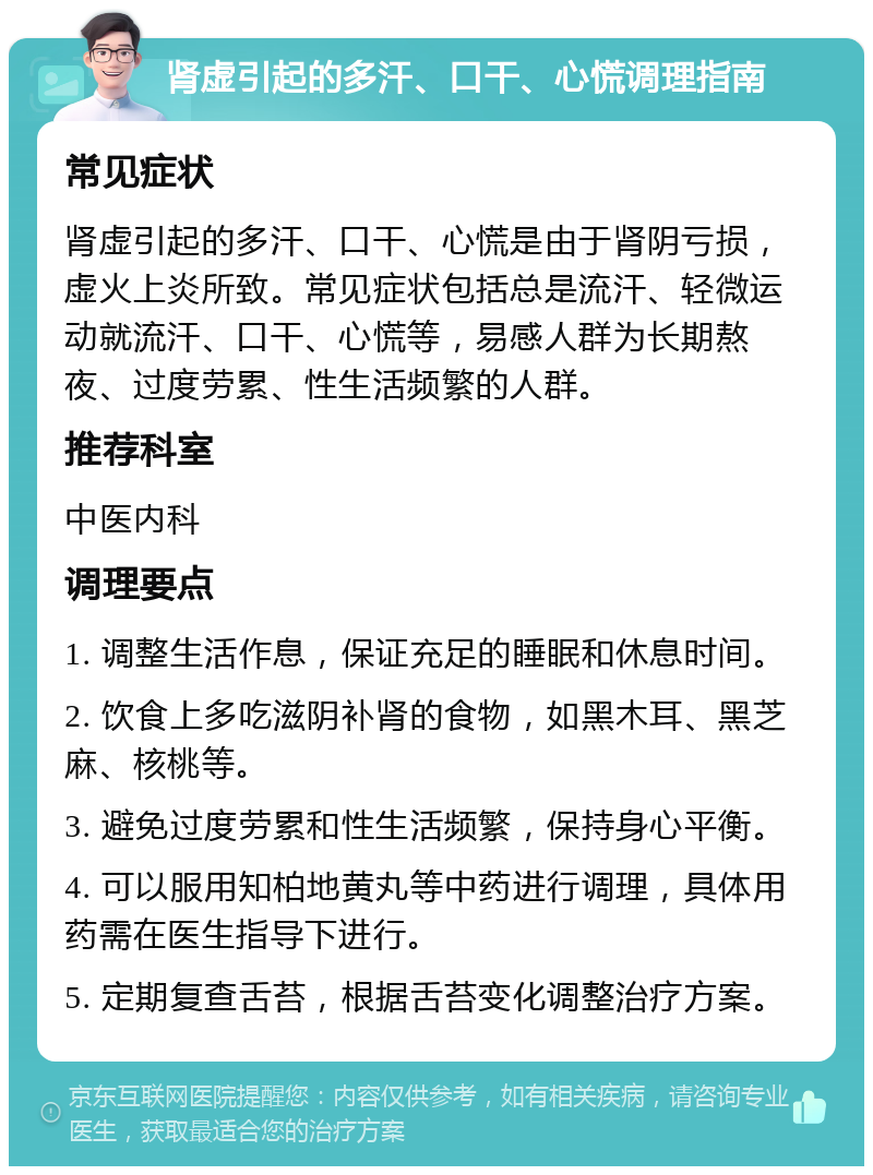 肾虚引起的多汗、口干、心慌调理指南 常见症状 肾虚引起的多汗、口干、心慌是由于肾阴亏损，虚火上炎所致。常见症状包括总是流汗、轻微运动就流汗、口干、心慌等，易感人群为长期熬夜、过度劳累、性生活频繁的人群。 推荐科室 中医内科 调理要点 1. 调整生活作息，保证充足的睡眠和休息时间。 2. 饮食上多吃滋阴补肾的食物，如黑木耳、黑芝麻、核桃等。 3. 避免过度劳累和性生活频繁，保持身心平衡。 4. 可以服用知柏地黄丸等中药进行调理，具体用药需在医生指导下进行。 5. 定期复查舌苔，根据舌苔变化调整治疗方案。