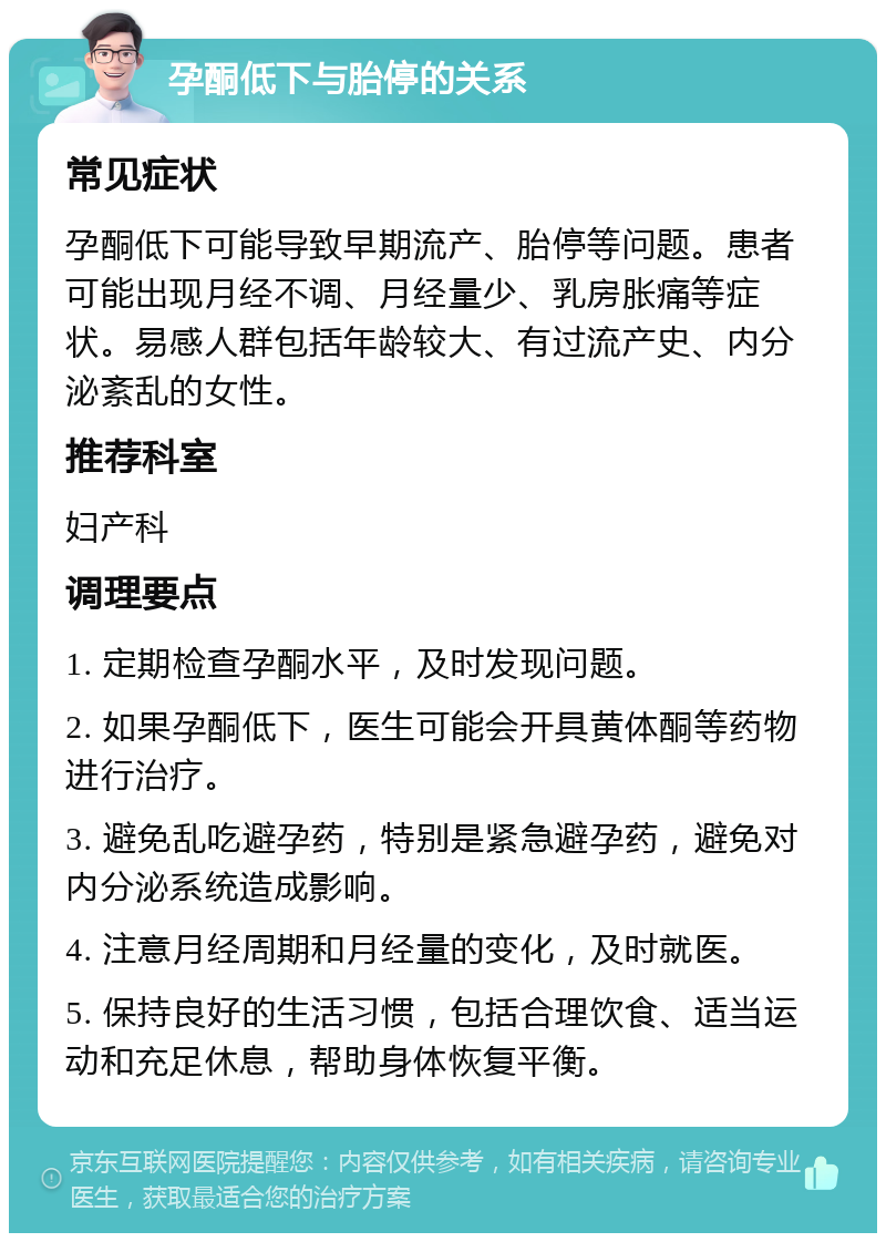 孕酮低下与胎停的关系 常见症状 孕酮低下可能导致早期流产、胎停等问题。患者可能出现月经不调、月经量少、乳房胀痛等症状。易感人群包括年龄较大、有过流产史、内分泌紊乱的女性。 推荐科室 妇产科 调理要点 1. 定期检查孕酮水平，及时发现问题。 2. 如果孕酮低下，医生可能会开具黄体酮等药物进行治疗。 3. 避免乱吃避孕药，特别是紧急避孕药，避免对内分泌系统造成影响。 4. 注意月经周期和月经量的变化，及时就医。 5. 保持良好的生活习惯，包括合理饮食、适当运动和充足休息，帮助身体恢复平衡。