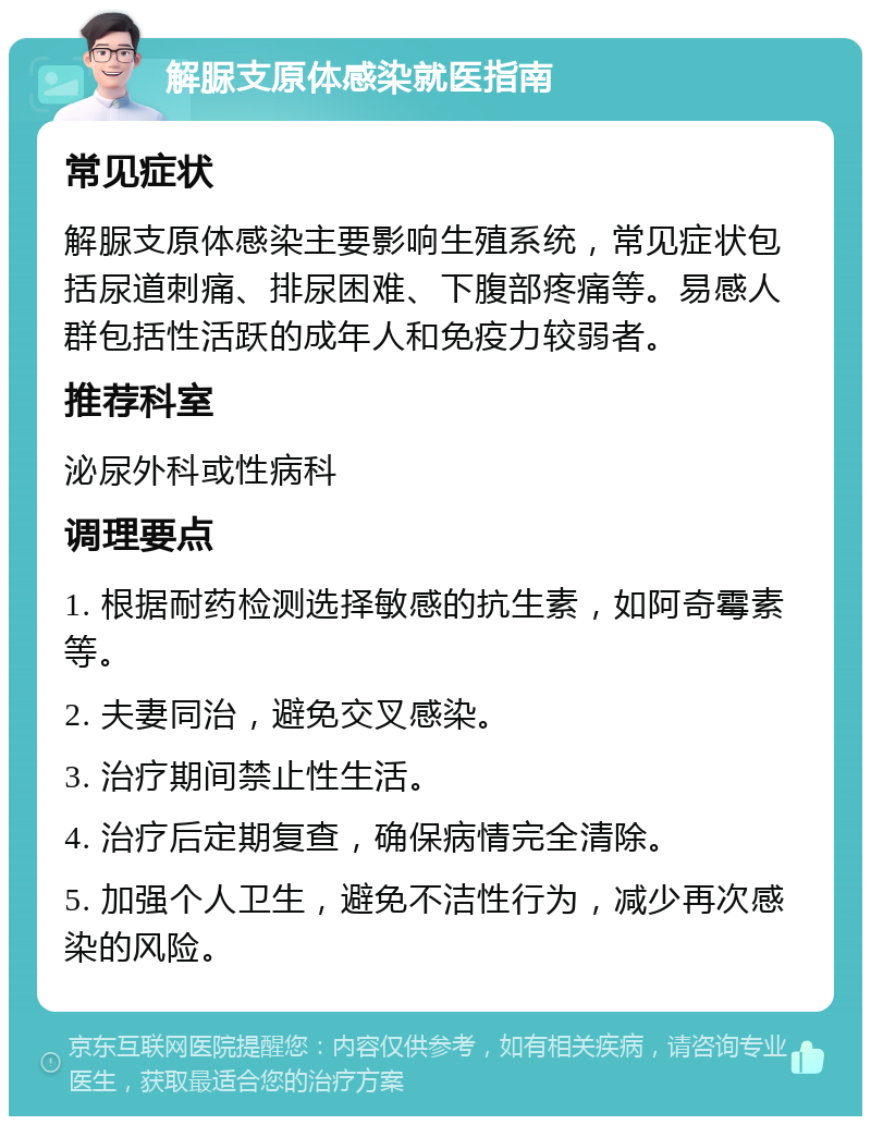 解脲支原体感染就医指南 常见症状 解脲支原体感染主要影响生殖系统，常见症状包括尿道刺痛、排尿困难、下腹部疼痛等。易感人群包括性活跃的成年人和免疫力较弱者。 推荐科室 泌尿外科或性病科 调理要点 1. 根据耐药检测选择敏感的抗生素，如阿奇霉素等。 2. 夫妻同治，避免交叉感染。 3. 治疗期间禁止性生活。 4. 治疗后定期复查，确保病情完全清除。 5. 加强个人卫生，避免不洁性行为，减少再次感染的风险。