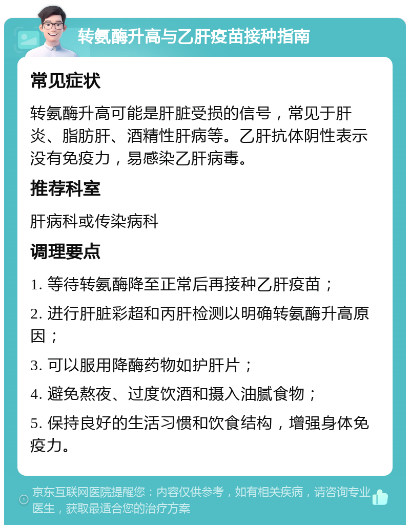 转氨酶升高与乙肝疫苗接种指南 常见症状 转氨酶升高可能是肝脏受损的信号，常见于肝炎、脂肪肝、酒精性肝病等。乙肝抗体阴性表示没有免疫力，易感染乙肝病毒。 推荐科室 肝病科或传染病科 调理要点 1. 等待转氨酶降至正常后再接种乙肝疫苗； 2. 进行肝脏彩超和丙肝检测以明确转氨酶升高原因； 3. 可以服用降酶药物如护肝片； 4. 避免熬夜、过度饮酒和摄入油腻食物； 5. 保持良好的生活习惯和饮食结构，增强身体免疫力。