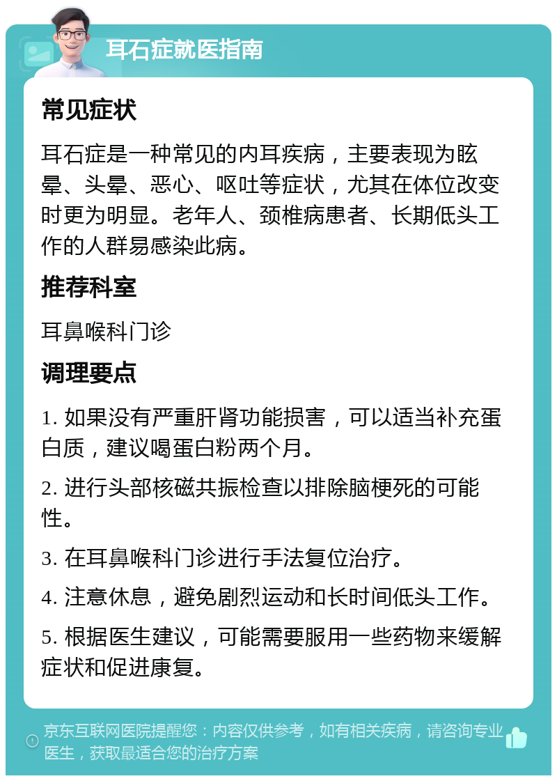 耳石症就医指南 常见症状 耳石症是一种常见的内耳疾病，主要表现为眩晕、头晕、恶心、呕吐等症状，尤其在体位改变时更为明显。老年人、颈椎病患者、长期低头工作的人群易感染此病。 推荐科室 耳鼻喉科门诊 调理要点 1. 如果没有严重肝肾功能损害，可以适当补充蛋白质，建议喝蛋白粉两个月。 2. 进行头部核磁共振检查以排除脑梗死的可能性。 3. 在耳鼻喉科门诊进行手法复位治疗。 4. 注意休息，避免剧烈运动和长时间低头工作。 5. 根据医生建议，可能需要服用一些药物来缓解症状和促进康复。