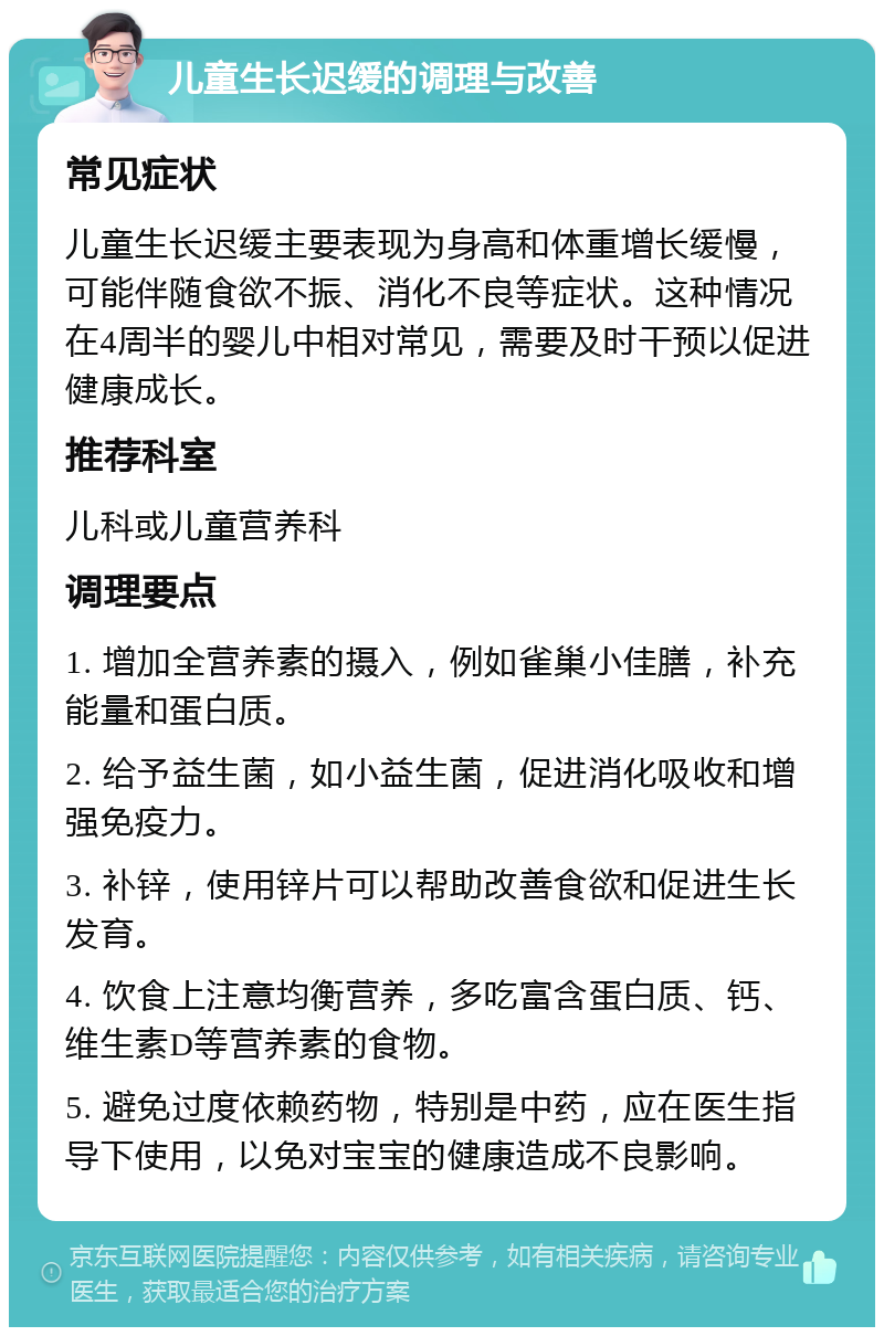 儿童生长迟缓的调理与改善 常见症状 儿童生长迟缓主要表现为身高和体重增长缓慢，可能伴随食欲不振、消化不良等症状。这种情况在4周半的婴儿中相对常见，需要及时干预以促进健康成长。 推荐科室 儿科或儿童营养科 调理要点 1. 增加全营养素的摄入，例如雀巢小佳膳，补充能量和蛋白质。 2. 给予益生菌，如小益生菌，促进消化吸收和增强免疫力。 3. 补锌，使用锌片可以帮助改善食欲和促进生长发育。 4. 饮食上注意均衡营养，多吃富含蛋白质、钙、维生素D等营养素的食物。 5. 避免过度依赖药物，特别是中药，应在医生指导下使用，以免对宝宝的健康造成不良影响。