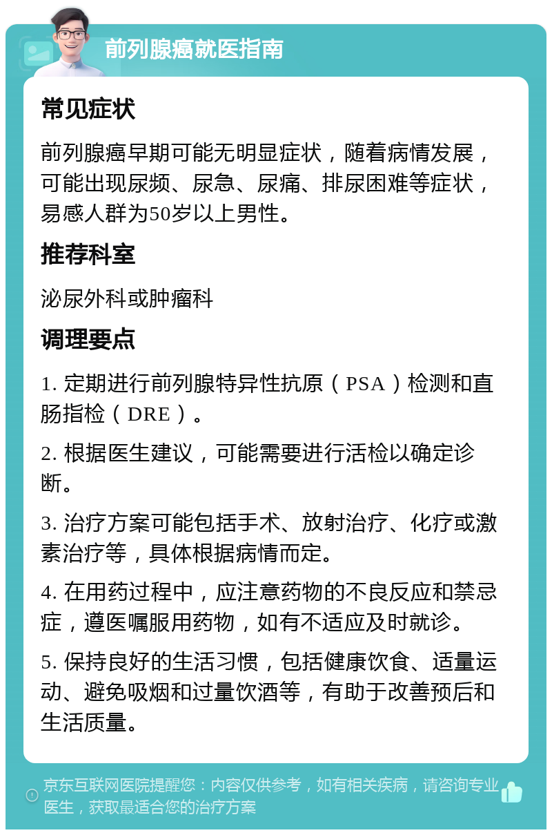 前列腺癌就医指南 常见症状 前列腺癌早期可能无明显症状，随着病情发展，可能出现尿频、尿急、尿痛、排尿困难等症状，易感人群为50岁以上男性。 推荐科室 泌尿外科或肿瘤科 调理要点 1. 定期进行前列腺特异性抗原（PSA）检测和直肠指检（DRE）。 2. 根据医生建议，可能需要进行活检以确定诊断。 3. 治疗方案可能包括手术、放射治疗、化疗或激素治疗等，具体根据病情而定。 4. 在用药过程中，应注意药物的不良反应和禁忌症，遵医嘱服用药物，如有不适应及时就诊。 5. 保持良好的生活习惯，包括健康饮食、适量运动、避免吸烟和过量饮酒等，有助于改善预后和生活质量。