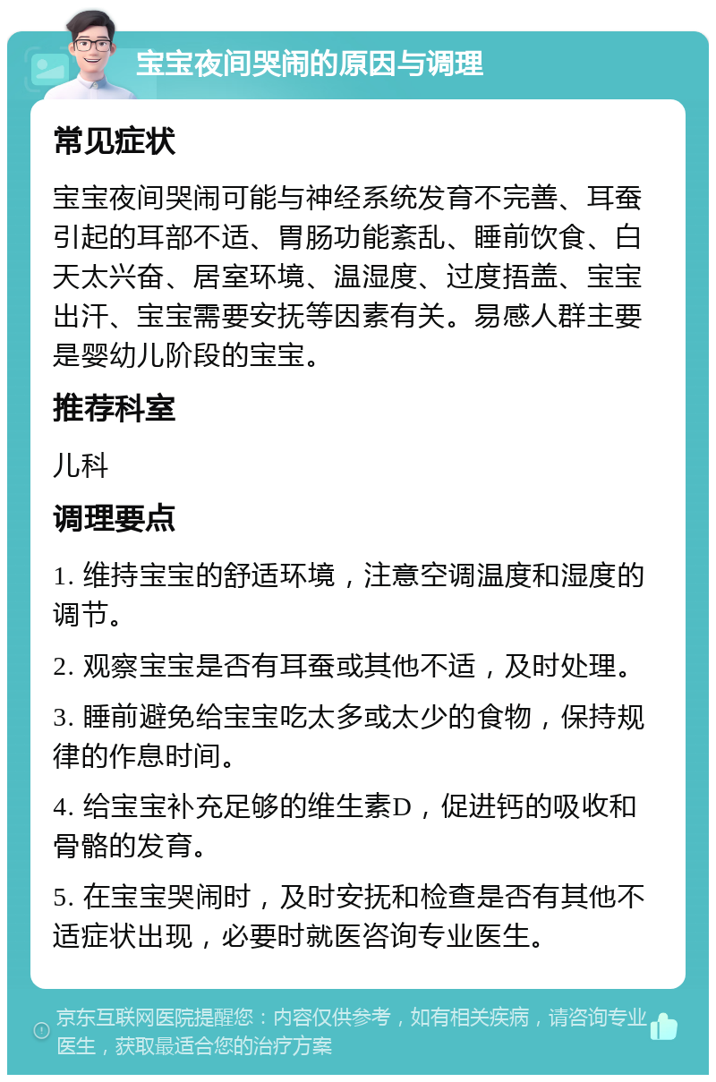 宝宝夜间哭闹的原因与调理 常见症状 宝宝夜间哭闹可能与神经系统发育不完善、耳蚕引起的耳部不适、胃肠功能紊乱、睡前饮食、白天太兴奋、居室环境、温湿度、过度捂盖、宝宝出汗、宝宝需要安抚等因素有关。易感人群主要是婴幼儿阶段的宝宝。 推荐科室 儿科 调理要点 1. 维持宝宝的舒适环境，注意空调温度和湿度的调节。 2. 观察宝宝是否有耳蚕或其他不适，及时处理。 3. 睡前避免给宝宝吃太多或太少的食物，保持规律的作息时间。 4. 给宝宝补充足够的维生素D，促进钙的吸收和骨骼的发育。 5. 在宝宝哭闹时，及时安抚和检查是否有其他不适症状出现，必要时就医咨询专业医生。