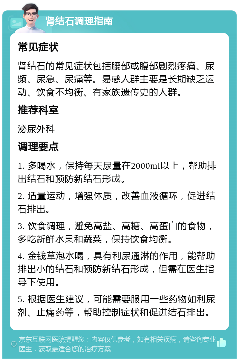 肾结石调理指南 常见症状 肾结石的常见症状包括腰部或腹部剧烈疼痛、尿频、尿急、尿痛等。易感人群主要是长期缺乏运动、饮食不均衡、有家族遗传史的人群。 推荐科室 泌尿外科 调理要点 1. 多喝水，保持每天尿量在2000ml以上，帮助排出结石和预防新结石形成。 2. 适量运动，增强体质，改善血液循环，促进结石排出。 3. 饮食调理，避免高盐、高糖、高蛋白的食物，多吃新鲜水果和蔬菜，保持饮食均衡。 4. 金钱草泡水喝，具有利尿通淋的作用，能帮助排出小的结石和预防新结石形成，但需在医生指导下使用。 5. 根据医生建议，可能需要服用一些药物如利尿剂、止痛药等，帮助控制症状和促进结石排出。