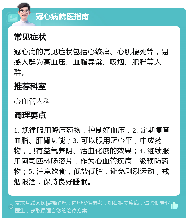 冠心病就医指南 常见症状 冠心病的常见症状包括心绞痛、心肌梗死等，易感人群为高血压、血脂异常、吸烟、肥胖等人群。 推荐科室 心血管内科 调理要点 1. 规律服用降压药物，控制好血压；2. 定期复查血脂、肝肾功能；3. 可以服用冠心平，中成药物，具有益气养阴、活血化瘀的效果；4. 继续服用阿司匹林肠溶片，作为心血管疾病二级预防药物；5. 注意饮食，低盐低脂，避免剧烈运动，戒烟限酒，保持良好睡眠。