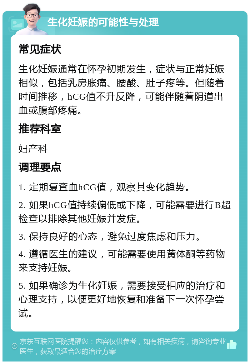 生化妊娠的可能性与处理 常见症状 生化妊娠通常在怀孕初期发生，症状与正常妊娠相似，包括乳房胀痛、腰酸、肚子疼等。但随着时间推移，hCG值不升反降，可能伴随着阴道出血或腹部疼痛。 推荐科室 妇产科 调理要点 1. 定期复查血hCG值，观察其变化趋势。 2. 如果hCG值持续偏低或下降，可能需要进行B超检查以排除其他妊娠并发症。 3. 保持良好的心态，避免过度焦虑和压力。 4. 遵循医生的建议，可能需要使用黄体酮等药物来支持妊娠。 5. 如果确诊为生化妊娠，需要接受相应的治疗和心理支持，以便更好地恢复和准备下一次怀孕尝试。