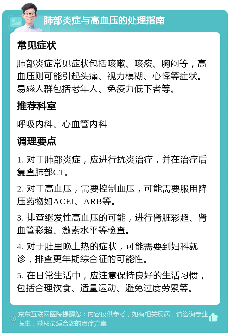 肺部炎症与高血压的处理指南 常见症状 肺部炎症常见症状包括咳嗽、咳痰、胸闷等，高血压则可能引起头痛、视力模糊、心悸等症状。易感人群包括老年人、免疫力低下者等。 推荐科室 呼吸内科、心血管内科 调理要点 1. 对于肺部炎症，应进行抗炎治疗，并在治疗后复查肺部CT。 2. 对于高血压，需要控制血压，可能需要服用降压药物如ACEI、ARB等。 3. 排查继发性高血压的可能，进行肾脏彩超、肾血管彩超、激素水平等检查。 4. 对于肚里晚上热的症状，可能需要到妇科就诊，排查更年期综合征的可能性。 5. 在日常生活中，应注意保持良好的生活习惯，包括合理饮食、适量运动、避免过度劳累等。