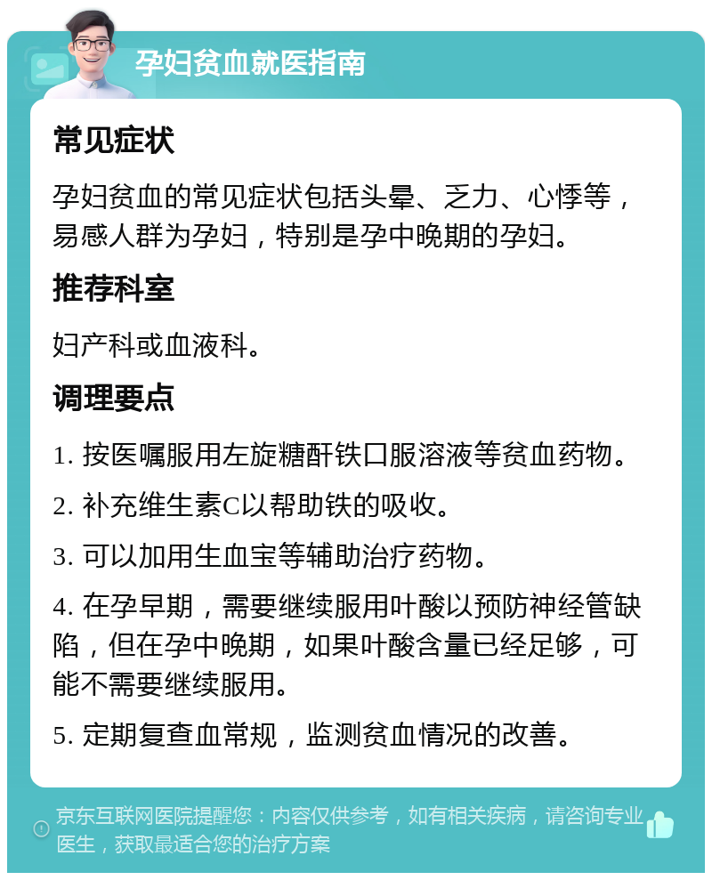 孕妇贫血就医指南 常见症状 孕妇贫血的常见症状包括头晕、乏力、心悸等，易感人群为孕妇，特别是孕中晚期的孕妇。 推荐科室 妇产科或血液科。 调理要点 1. 按医嘱服用左旋糖酐铁口服溶液等贫血药物。 2. 补充维生素C以帮助铁的吸收。 3. 可以加用生血宝等辅助治疗药物。 4. 在孕早期，需要继续服用叶酸以预防神经管缺陷，但在孕中晚期，如果叶酸含量已经足够，可能不需要继续服用。 5. 定期复查血常规，监测贫血情况的改善。