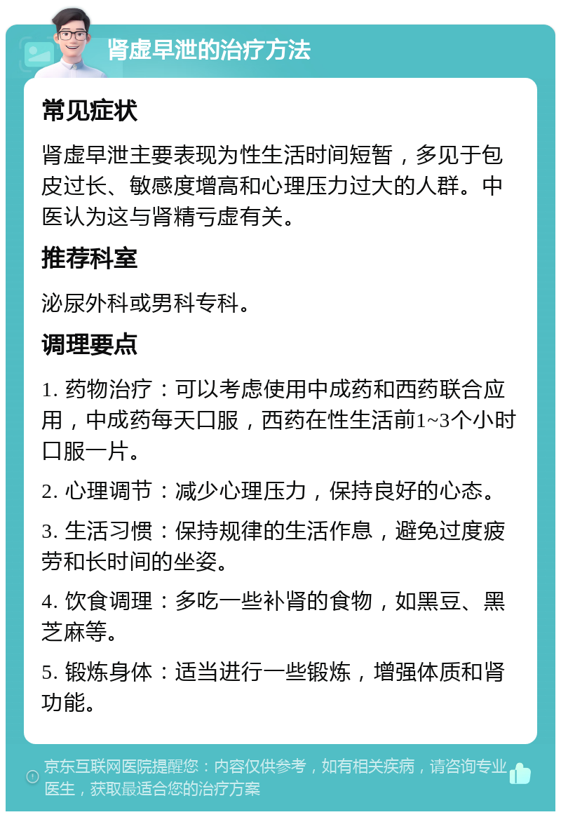 肾虚早泄的治疗方法 常见症状 肾虚早泄主要表现为性生活时间短暂，多见于包皮过长、敏感度增高和心理压力过大的人群。中医认为这与肾精亏虚有关。 推荐科室 泌尿外科或男科专科。 调理要点 1. 药物治疗：可以考虑使用中成药和西药联合应用，中成药每天口服，西药在性生活前1~3个小时口服一片。 2. 心理调节：减少心理压力，保持良好的心态。 3. 生活习惯：保持规律的生活作息，避免过度疲劳和长时间的坐姿。 4. 饮食调理：多吃一些补肾的食物，如黑豆、黑芝麻等。 5. 锻炼身体：适当进行一些锻炼，增强体质和肾功能。