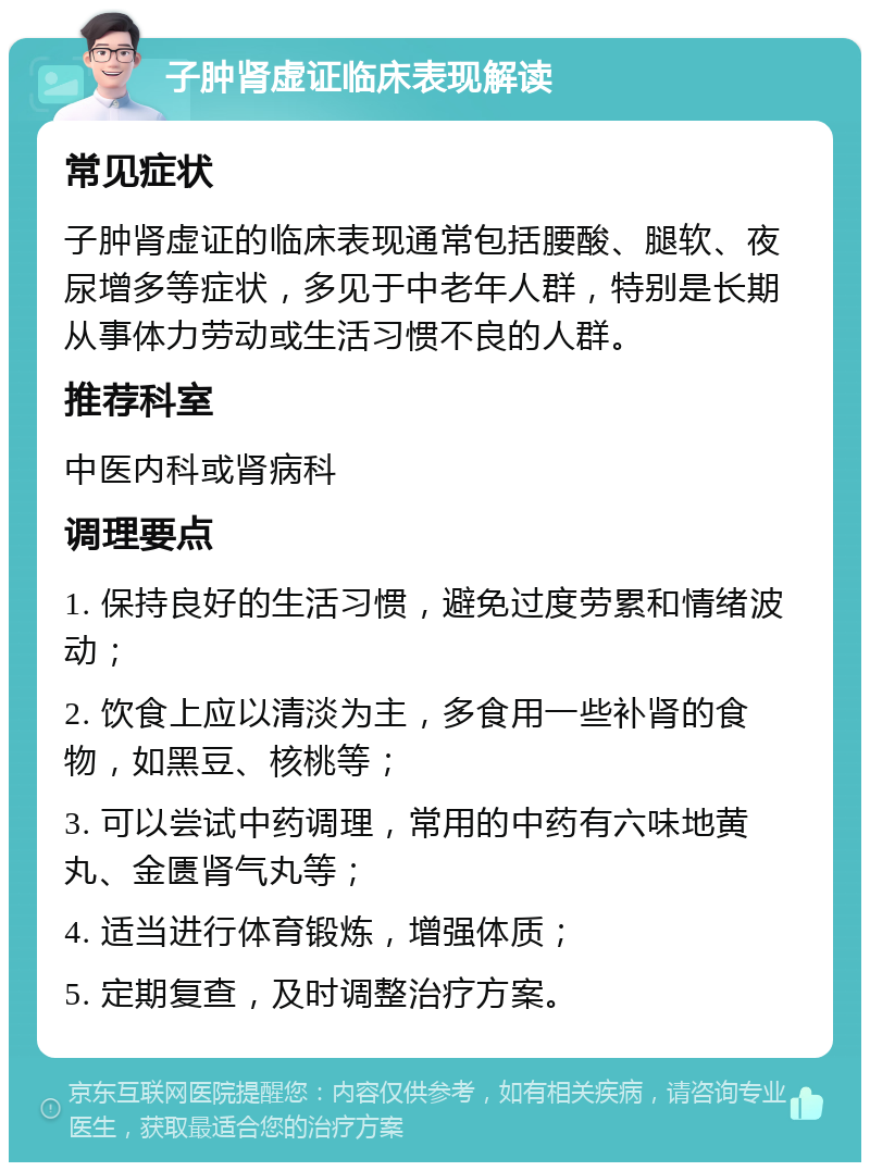 子肿肾虚证临床表现解读 常见症状 子肿肾虚证的临床表现通常包括腰酸、腿软、夜尿增多等症状，多见于中老年人群，特别是长期从事体力劳动或生活习惯不良的人群。 推荐科室 中医内科或肾病科 调理要点 1. 保持良好的生活习惯，避免过度劳累和情绪波动； 2. 饮食上应以清淡为主，多食用一些补肾的食物，如黑豆、核桃等； 3. 可以尝试中药调理，常用的中药有六味地黄丸、金匮肾气丸等； 4. 适当进行体育锻炼，增强体质； 5. 定期复查，及时调整治疗方案。