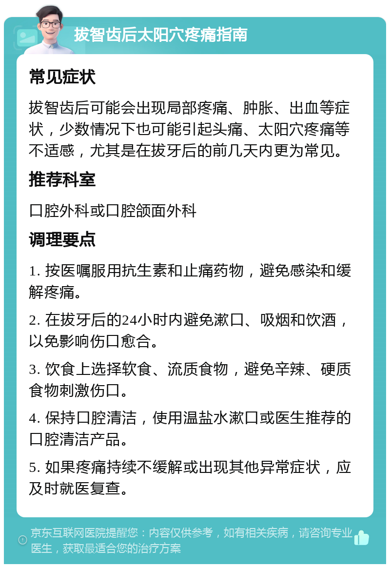 拔智齿后太阳穴疼痛指南 常见症状 拔智齿后可能会出现局部疼痛、肿胀、出血等症状，少数情况下也可能引起头痛、太阳穴疼痛等不适感，尤其是在拔牙后的前几天内更为常见。 推荐科室 口腔外科或口腔颌面外科 调理要点 1. 按医嘱服用抗生素和止痛药物，避免感染和缓解疼痛。 2. 在拔牙后的24小时内避免漱口、吸烟和饮酒，以免影响伤口愈合。 3. 饮食上选择软食、流质食物，避免辛辣、硬质食物刺激伤口。 4. 保持口腔清洁，使用温盐水漱口或医生推荐的口腔清洁产品。 5. 如果疼痛持续不缓解或出现其他异常症状，应及时就医复查。