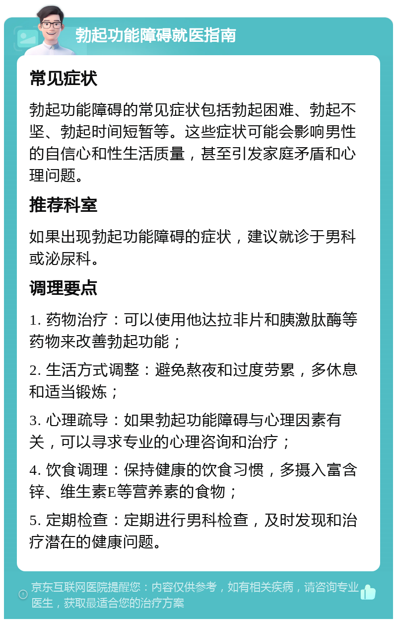 勃起功能障碍就医指南 常见症状 勃起功能障碍的常见症状包括勃起困难、勃起不坚、勃起时间短暂等。这些症状可能会影响男性的自信心和性生活质量，甚至引发家庭矛盾和心理问题。 推荐科室 如果出现勃起功能障碍的症状，建议就诊于男科或泌尿科。 调理要点 1. 药物治疗：可以使用他达拉非片和胰激肽酶等药物来改善勃起功能； 2. 生活方式调整：避免熬夜和过度劳累，多休息和适当锻炼； 3. 心理疏导：如果勃起功能障碍与心理因素有关，可以寻求专业的心理咨询和治疗； 4. 饮食调理：保持健康的饮食习惯，多摄入富含锌、维生素E等营养素的食物； 5. 定期检查：定期进行男科检查，及时发现和治疗潜在的健康问题。