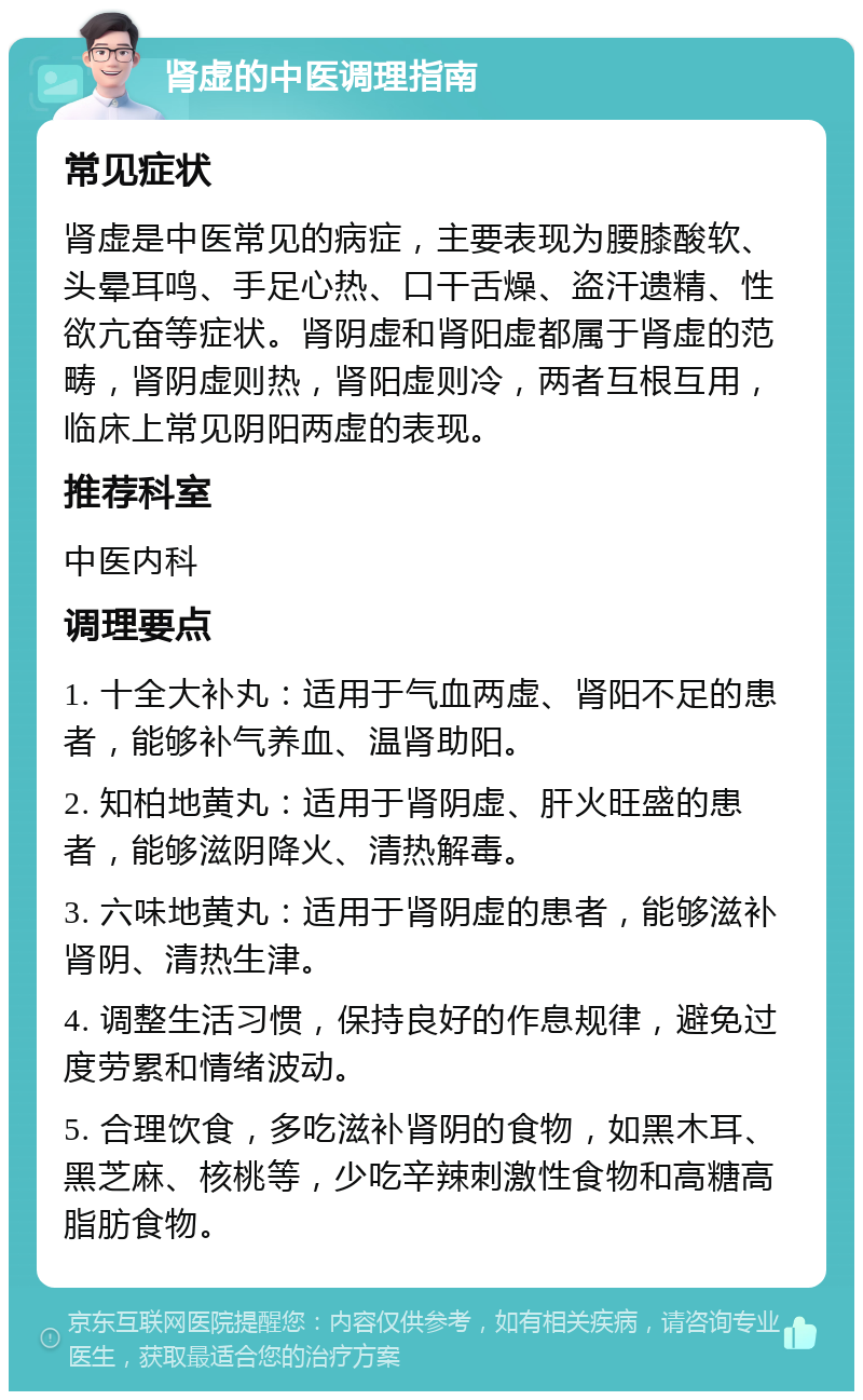 肾虚的中医调理指南 常见症状 肾虚是中医常见的病症，主要表现为腰膝酸软、头晕耳鸣、手足心热、口干舌燥、盗汗遗精、性欲亢奋等症状。肾阴虚和肾阳虚都属于肾虚的范畴，肾阴虚则热，肾阳虚则冷，两者互根互用，临床上常见阴阳两虚的表现。 推荐科室 中医内科 调理要点 1. 十全大补丸：适用于气血两虚、肾阳不足的患者，能够补气养血、温肾助阳。 2. 知柏地黄丸：适用于肾阴虚、肝火旺盛的患者，能够滋阴降火、清热解毒。 3. 六味地黄丸：适用于肾阴虚的患者，能够滋补肾阴、清热生津。 4. 调整生活习惯，保持良好的作息规律，避免过度劳累和情绪波动。 5. 合理饮食，多吃滋补肾阴的食物，如黑木耳、黑芝麻、核桃等，少吃辛辣刺激性食物和高糖高脂肪食物。