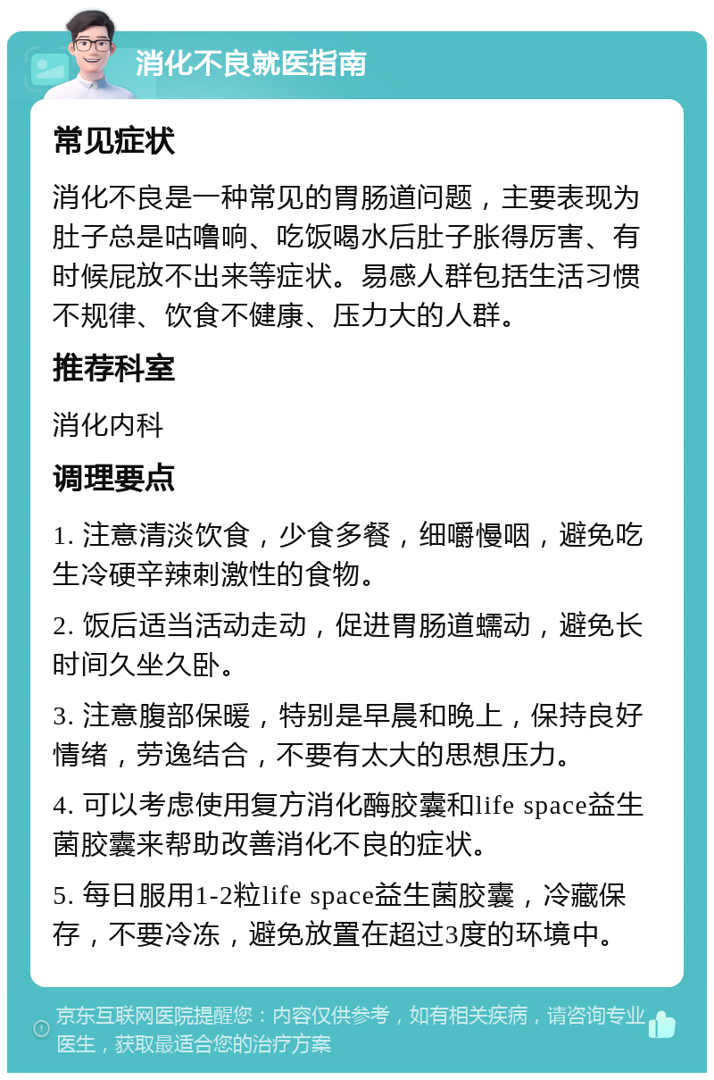 消化不良就医指南 常见症状 消化不良是一种常见的胃肠道问题，主要表现为肚子总是咕噜响、吃饭喝水后肚子胀得厉害、有时候屁放不出来等症状。易感人群包括生活习惯不规律、饮食不健康、压力大的人群。 推荐科室 消化内科 调理要点 1. 注意清淡饮食，少食多餐，细嚼慢咽，避免吃生冷硬辛辣刺激性的食物。 2. 饭后适当活动走动，促进胃肠道蠕动，避免长时间久坐久卧。 3. 注意腹部保暖，特别是早晨和晚上，保持良好情绪，劳逸结合，不要有太大的思想压力。 4. 可以考虑使用复方消化酶胶囊和life space益生菌胶囊来帮助改善消化不良的症状。 5. 每日服用1-2粒life space益生菌胶囊，冷藏保存，不要冷冻，避免放置在超过3度的环境中。