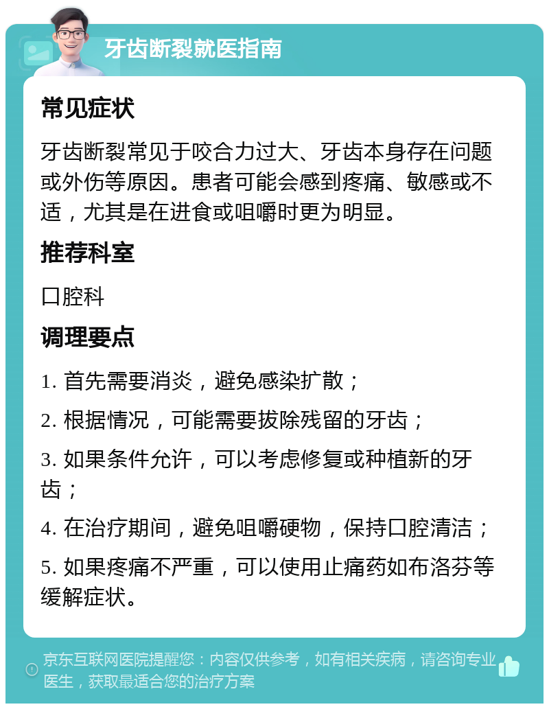 牙齿断裂就医指南 常见症状 牙齿断裂常见于咬合力过大、牙齿本身存在问题或外伤等原因。患者可能会感到疼痛、敏感或不适，尤其是在进食或咀嚼时更为明显。 推荐科室 口腔科 调理要点 1. 首先需要消炎，避免感染扩散； 2. 根据情况，可能需要拔除残留的牙齿； 3. 如果条件允许，可以考虑修复或种植新的牙齿； 4. 在治疗期间，避免咀嚼硬物，保持口腔清洁； 5. 如果疼痛不严重，可以使用止痛药如布洛芬等缓解症状。