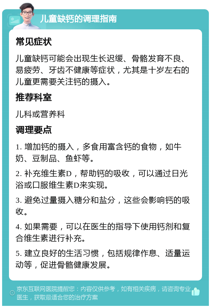 儿童缺钙的调理指南 常见症状 儿童缺钙可能会出现生长迟缓、骨骼发育不良、易疲劳、牙齿不健康等症状，尤其是十岁左右的儿童更需要关注钙的摄入。 推荐科室 儿科或营养科 调理要点 1. 增加钙的摄入，多食用富含钙的食物，如牛奶、豆制品、鱼虾等。 2. 补充维生素D，帮助钙的吸收，可以通过日光浴或口服维生素D来实现。 3. 避免过量摄入糖分和盐分，这些会影响钙的吸收。 4. 如果需要，可以在医生的指导下使用钙剂和复合维生素进行补充。 5. 建立良好的生活习惯，包括规律作息、适量运动等，促进骨骼健康发展。