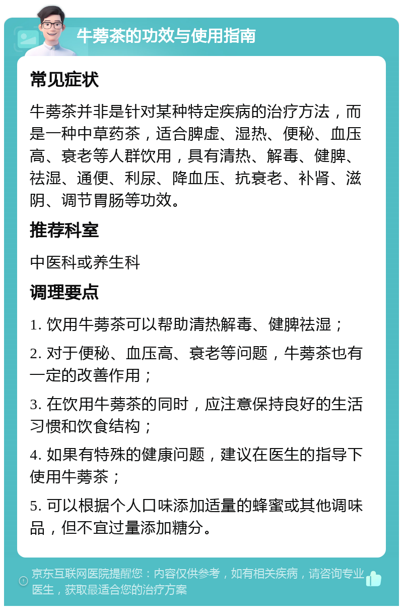 牛蒡茶的功效与使用指南 常见症状 牛蒡茶并非是针对某种特定疾病的治疗方法，而是一种中草药茶，适合脾虚、湿热、便秘、血压高、衰老等人群饮用，具有清热、解毒、健脾、祛湿、通便、利尿、降血压、抗衰老、补肾、滋阴、调节胃肠等功效。 推荐科室 中医科或养生科 调理要点 1. 饮用牛蒡茶可以帮助清热解毒、健脾祛湿； 2. 对于便秘、血压高、衰老等问题，牛蒡茶也有一定的改善作用； 3. 在饮用牛蒡茶的同时，应注意保持良好的生活习惯和饮食结构； 4. 如果有特殊的健康问题，建议在医生的指导下使用牛蒡茶； 5. 可以根据个人口味添加适量的蜂蜜或其他调味品，但不宜过量添加糖分。