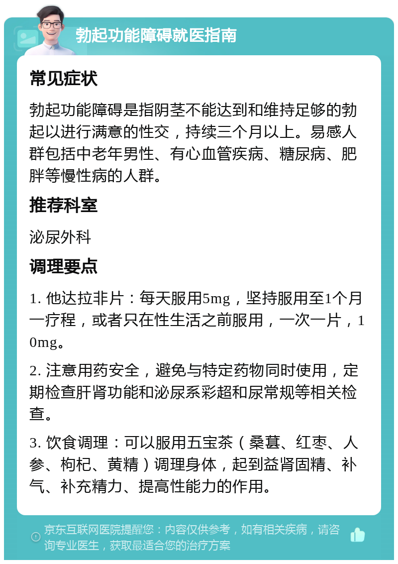 勃起功能障碍就医指南 常见症状 勃起功能障碍是指阴茎不能达到和维持足够的勃起以进行满意的性交，持续三个月以上。易感人群包括中老年男性、有心血管疾病、糖尿病、肥胖等慢性病的人群。 推荐科室 泌尿外科 调理要点 1. 他达拉非片：每天服用5mg，坚持服用至1个月一疗程，或者只在性生活之前服用，一次一片，10mg。 2. 注意用药安全，避免与特定药物同时使用，定期检查肝肾功能和泌尿系彩超和尿常规等相关检查。 3. 饮食调理：可以服用五宝茶（桑葚、红枣、人参、枸杞、黄精）调理身体，起到益肾固精、补气、补充精力、提高性能力的作用。