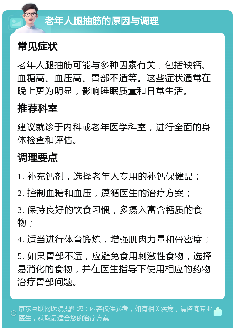 老年人腿抽筋的原因与调理 常见症状 老年人腿抽筋可能与多种因素有关，包括缺钙、血糖高、血压高、胃部不适等。这些症状通常在晚上更为明显，影响睡眠质量和日常生活。 推荐科室 建议就诊于内科或老年医学科室，进行全面的身体检查和评估。 调理要点 1. 补充钙剂，选择老年人专用的补钙保健品； 2. 控制血糖和血压，遵循医生的治疗方案； 3. 保持良好的饮食习惯，多摄入富含钙质的食物； 4. 适当进行体育锻炼，增强肌肉力量和骨密度； 5. 如果胃部不适，应避免食用刺激性食物，选择易消化的食物，并在医生指导下使用相应的药物治疗胃部问题。