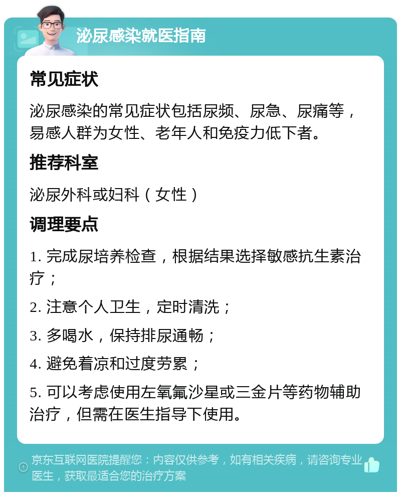 泌尿感染就医指南 常见症状 泌尿感染的常见症状包括尿频、尿急、尿痛等，易感人群为女性、老年人和免疫力低下者。 推荐科室 泌尿外科或妇科（女性） 调理要点 1. 完成尿培养检查，根据结果选择敏感抗生素治疗； 2. 注意个人卫生，定时清洗； 3. 多喝水，保持排尿通畅； 4. 避免着凉和过度劳累； 5. 可以考虑使用左氧氟沙星或三金片等药物辅助治疗，但需在医生指导下使用。