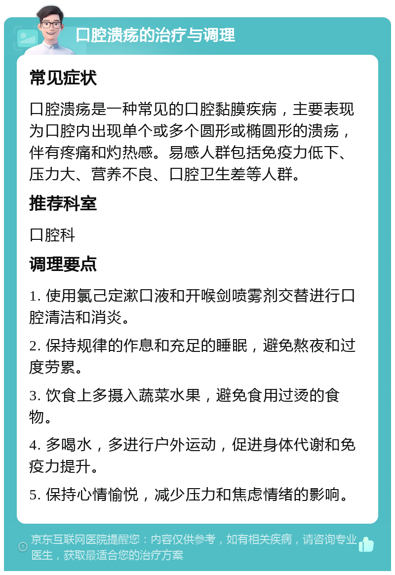 口腔溃疡的治疗与调理 常见症状 口腔溃疡是一种常见的口腔黏膜疾病，主要表现为口腔内出现单个或多个圆形或椭圆形的溃疡，伴有疼痛和灼热感。易感人群包括免疫力低下、压力大、营养不良、口腔卫生差等人群。 推荐科室 口腔科 调理要点 1. 使用氯己定漱口液和开喉剑喷雾剂交替进行口腔清洁和消炎。 2. 保持规律的作息和充足的睡眠，避免熬夜和过度劳累。 3. 饮食上多摄入蔬菜水果，避免食用过烫的食物。 4. 多喝水，多进行户外运动，促进身体代谢和免疫力提升。 5. 保持心情愉悦，减少压力和焦虑情绪的影响。