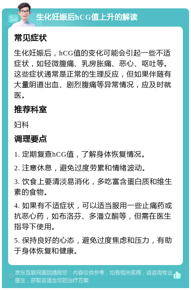 生化妊娠后hCG值上升的解读 常见症状 生化妊娠后，hCG值的变化可能会引起一些不适症状，如轻微腹痛、乳房胀痛、恶心、呕吐等。这些症状通常是正常的生理反应，但如果伴随有大量阴道出血、剧烈腹痛等异常情况，应及时就医。 推荐科室 妇科 调理要点 1. 定期复查hCG值，了解身体恢复情况。 2. 注意休息，避免过度劳累和情绪波动。 3. 饮食上要清淡易消化，多吃富含蛋白质和维生素的食物。 4. 如果有不适症状，可以适当服用一些止痛药或抗恶心药，如布洛芬、多潘立酮等，但需在医生指导下使用。 5. 保持良好的心态，避免过度焦虑和压力，有助于身体恢复和健康。