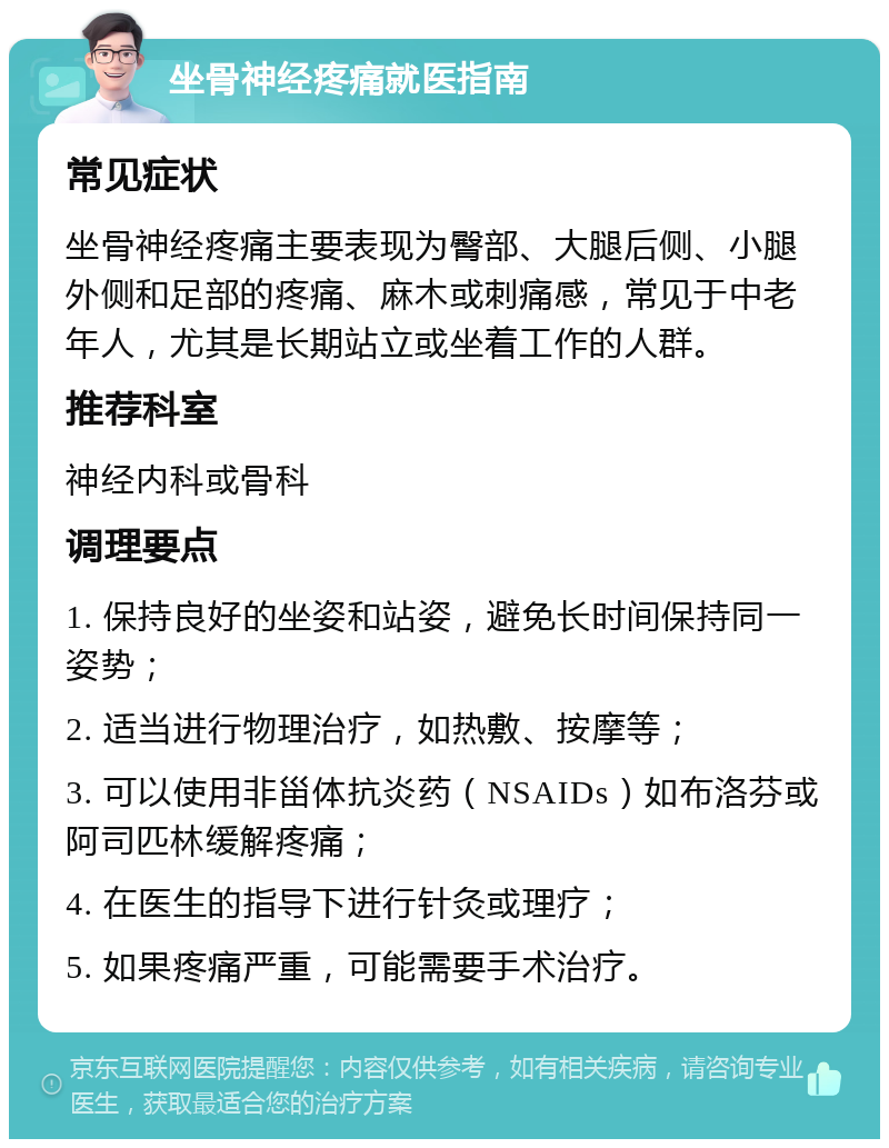 坐骨神经疼痛就医指南 常见症状 坐骨神经疼痛主要表现为臀部、大腿后侧、小腿外侧和足部的疼痛、麻木或刺痛感，常见于中老年人，尤其是长期站立或坐着工作的人群。 推荐科室 神经内科或骨科 调理要点 1. 保持良好的坐姿和站姿，避免长时间保持同一姿势； 2. 适当进行物理治疗，如热敷、按摩等； 3. 可以使用非甾体抗炎药（NSAIDs）如布洛芬或阿司匹林缓解疼痛； 4. 在医生的指导下进行针灸或理疗； 5. 如果疼痛严重，可能需要手术治疗。