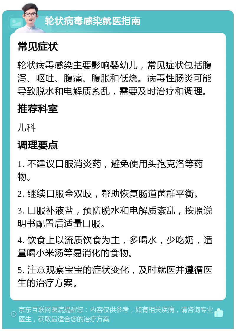 轮状病毒感染就医指南 常见症状 轮状病毒感染主要影响婴幼儿，常见症状包括腹泻、呕吐、腹痛、腹胀和低烧。病毒性肠炎可能导致脱水和电解质紊乱，需要及时治疗和调理。 推荐科室 儿科 调理要点 1. 不建议口服消炎药，避免使用头孢克洛等药物。 2. 继续口服金双歧，帮助恢复肠道菌群平衡。 3. 口服补液盐，预防脱水和电解质紊乱，按照说明书配置后适量口服。 4. 饮食上以流质饮食为主，多喝水，少吃奶，适量喝小米汤等易消化的食物。 5. 注意观察宝宝的症状变化，及时就医并遵循医生的治疗方案。