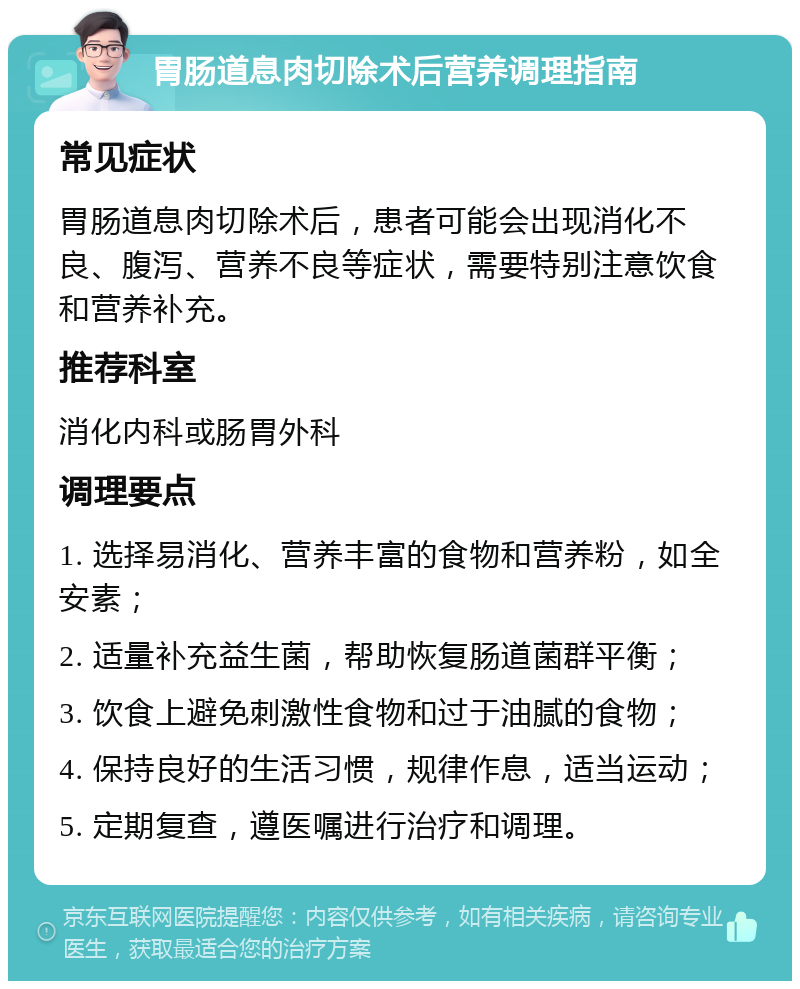 胃肠道息肉切除术后营养调理指南 常见症状 胃肠道息肉切除术后，患者可能会出现消化不良、腹泻、营养不良等症状，需要特别注意饮食和营养补充。 推荐科室 消化内科或肠胃外科 调理要点 1. 选择易消化、营养丰富的食物和营养粉，如全安素； 2. 适量补充益生菌，帮助恢复肠道菌群平衡； 3. 饮食上避免刺激性食物和过于油腻的食物； 4. 保持良好的生活习惯，规律作息，适当运动； 5. 定期复查，遵医嘱进行治疗和调理。