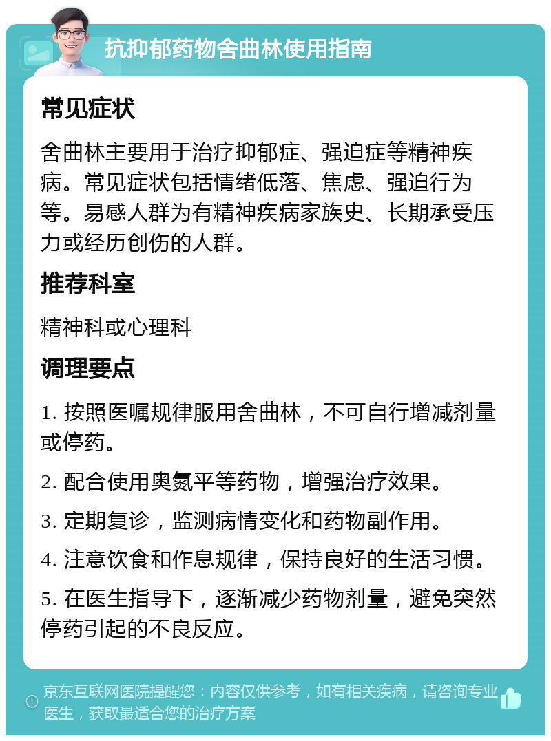 抗抑郁药物舍曲林使用指南 常见症状 舍曲林主要用于治疗抑郁症、强迫症等精神疾病。常见症状包括情绪低落、焦虑、强迫行为等。易感人群为有精神疾病家族史、长期承受压力或经历创伤的人群。 推荐科室 精神科或心理科 调理要点 1. 按照医嘱规律服用舍曲林，不可自行增减剂量或停药。 2. 配合使用奥氮平等药物，增强治疗效果。 3. 定期复诊，监测病情变化和药物副作用。 4. 注意饮食和作息规律，保持良好的生活习惯。 5. 在医生指导下，逐渐减少药物剂量，避免突然停药引起的不良反应。