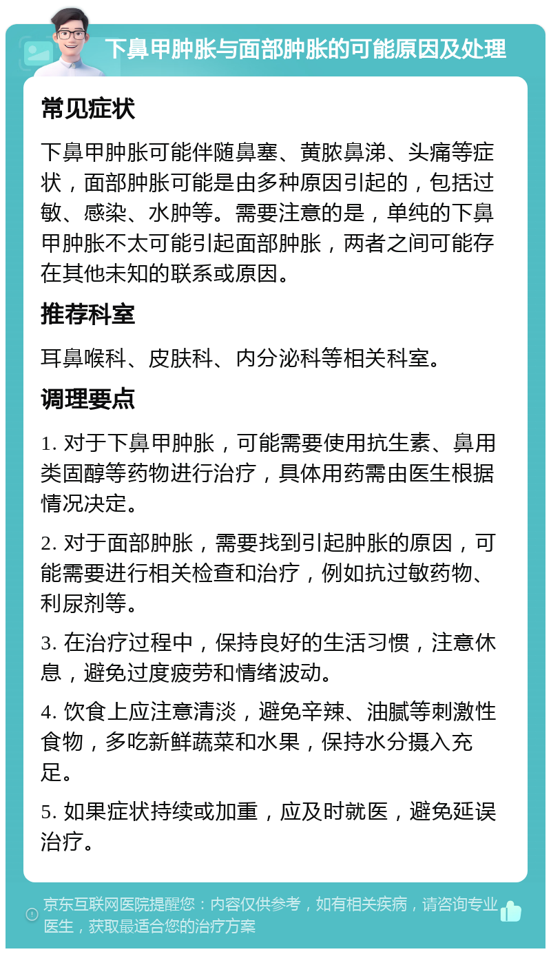 下鼻甲肿胀与面部肿胀的可能原因及处理 常见症状 下鼻甲肿胀可能伴随鼻塞、黄脓鼻涕、头痛等症状，面部肿胀可能是由多种原因引起的，包括过敏、感染、水肿等。需要注意的是，单纯的下鼻甲肿胀不太可能引起面部肿胀，两者之间可能存在其他未知的联系或原因。 推荐科室 耳鼻喉科、皮肤科、内分泌科等相关科室。 调理要点 1. 对于下鼻甲肿胀，可能需要使用抗生素、鼻用类固醇等药物进行治疗，具体用药需由医生根据情况决定。 2. 对于面部肿胀，需要找到引起肿胀的原因，可能需要进行相关检查和治疗，例如抗过敏药物、利尿剂等。 3. 在治疗过程中，保持良好的生活习惯，注意休息，避免过度疲劳和情绪波动。 4. 饮食上应注意清淡，避免辛辣、油腻等刺激性食物，多吃新鲜蔬菜和水果，保持水分摄入充足。 5. 如果症状持续或加重，应及时就医，避免延误治疗。