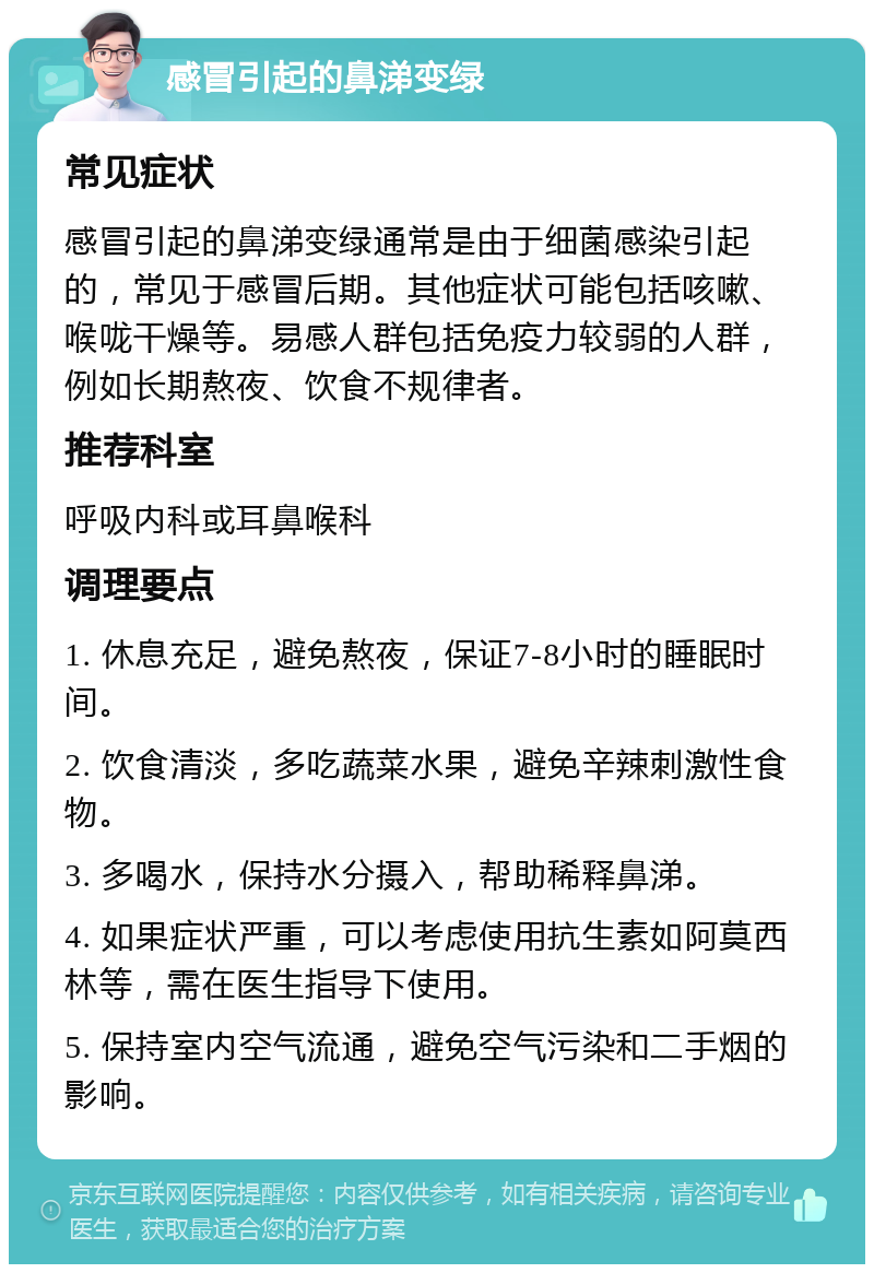 感冒引起的鼻涕变绿 常见症状 感冒引起的鼻涕变绿通常是由于细菌感染引起的，常见于感冒后期。其他症状可能包括咳嗽、喉咙干燥等。易感人群包括免疫力较弱的人群，例如长期熬夜、饮食不规律者。 推荐科室 呼吸内科或耳鼻喉科 调理要点 1. 休息充足，避免熬夜，保证7-8小时的睡眠时间。 2. 饮食清淡，多吃蔬菜水果，避免辛辣刺激性食物。 3. 多喝水，保持水分摄入，帮助稀释鼻涕。 4. 如果症状严重，可以考虑使用抗生素如阿莫西林等，需在医生指导下使用。 5. 保持室内空气流通，避免空气污染和二手烟的影响。