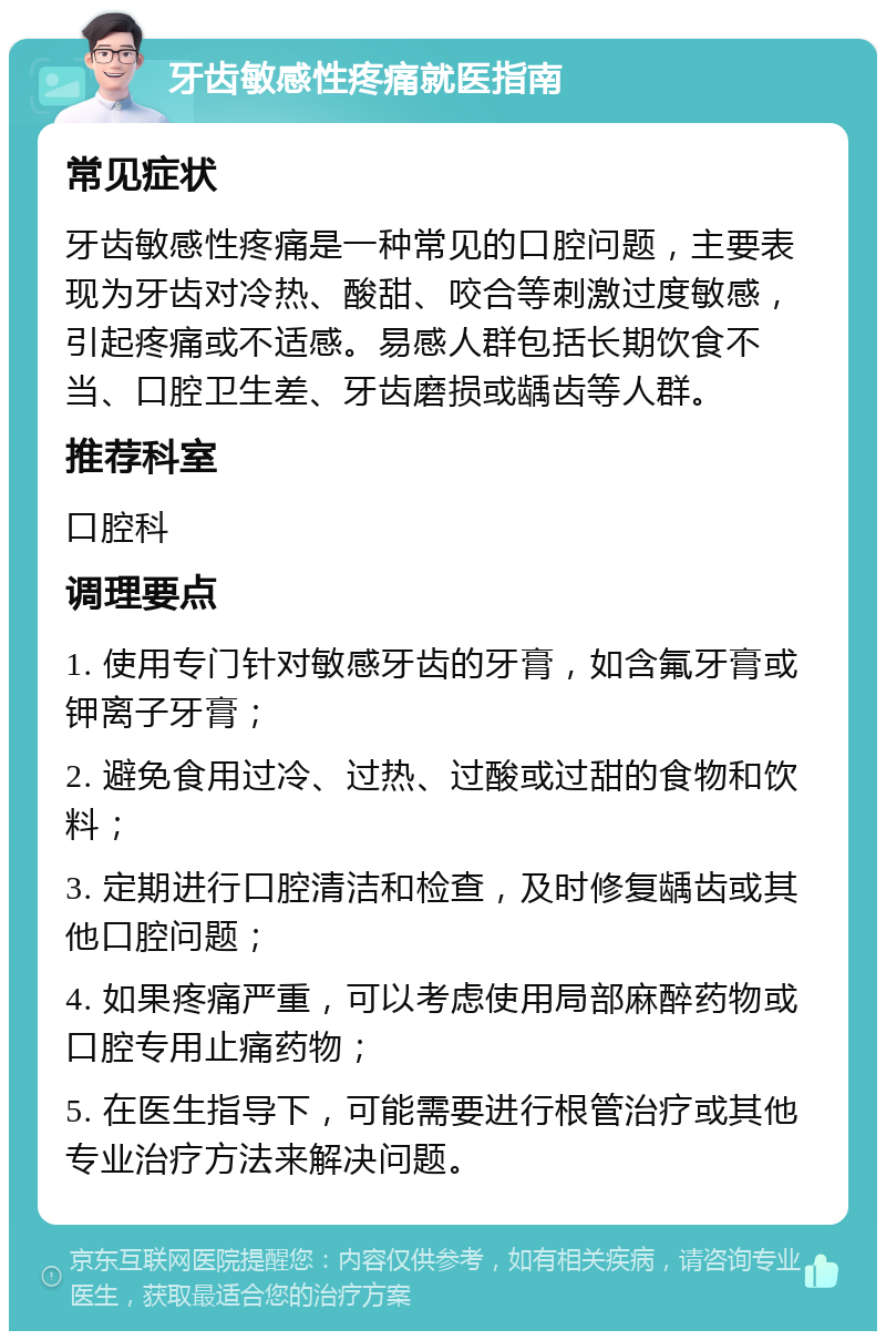 牙齿敏感性疼痛就医指南 常见症状 牙齿敏感性疼痛是一种常见的口腔问题，主要表现为牙齿对冷热、酸甜、咬合等刺激过度敏感，引起疼痛或不适感。易感人群包括长期饮食不当、口腔卫生差、牙齿磨损或龋齿等人群。 推荐科室 口腔科 调理要点 1. 使用专门针对敏感牙齿的牙膏，如含氟牙膏或钾离子牙膏； 2. 避免食用过冷、过热、过酸或过甜的食物和饮料； 3. 定期进行口腔清洁和检查，及时修复龋齿或其他口腔问题； 4. 如果疼痛严重，可以考虑使用局部麻醉药物或口腔专用止痛药物； 5. 在医生指导下，可能需要进行根管治疗或其他专业治疗方法来解决问题。