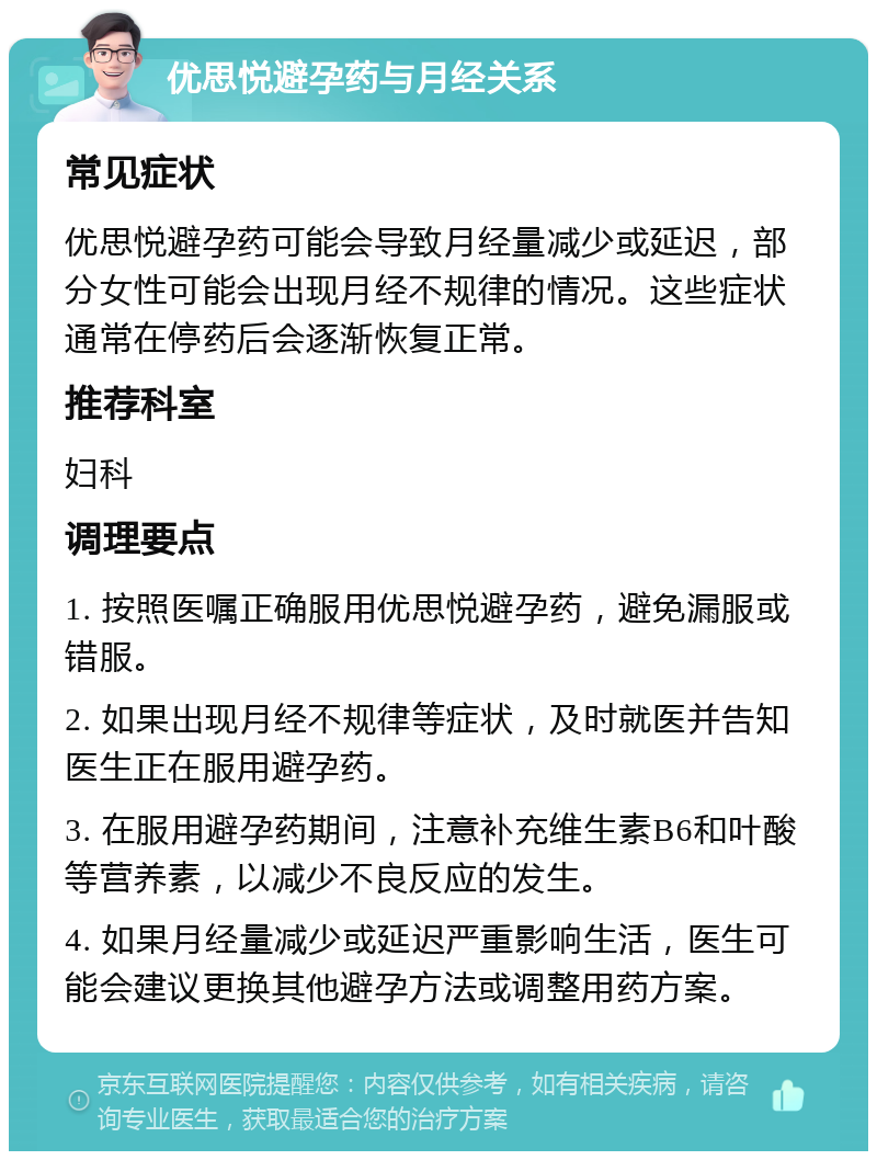 优思悦避孕药与月经关系 常见症状 优思悦避孕药可能会导致月经量减少或延迟，部分女性可能会出现月经不规律的情况。这些症状通常在停药后会逐渐恢复正常。 推荐科室 妇科 调理要点 1. 按照医嘱正确服用优思悦避孕药，避免漏服或错服。 2. 如果出现月经不规律等症状，及时就医并告知医生正在服用避孕药。 3. 在服用避孕药期间，注意补充维生素B6和叶酸等营养素，以减少不良反应的发生。 4. 如果月经量减少或延迟严重影响生活，医生可能会建议更换其他避孕方法或调整用药方案。