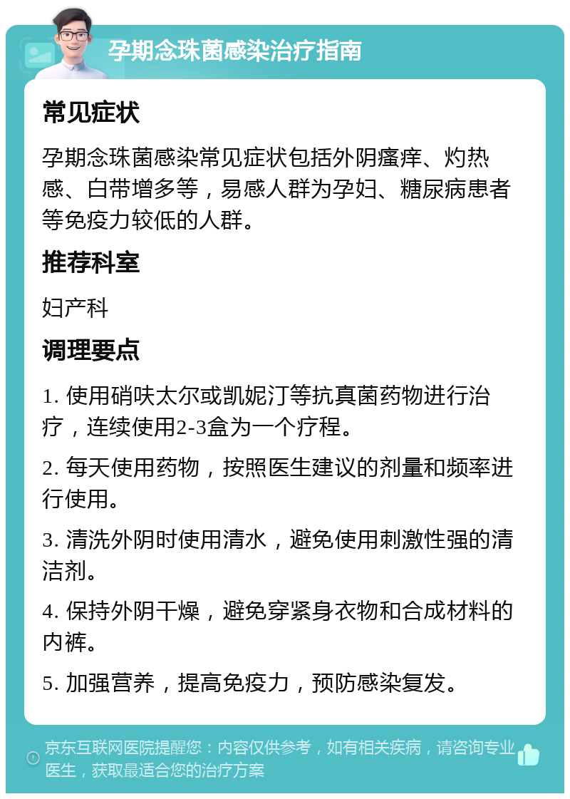 孕期念珠菌感染治疗指南 常见症状 孕期念珠菌感染常见症状包括外阴瘙痒、灼热感、白带增多等，易感人群为孕妇、糖尿病患者等免疫力较低的人群。 推荐科室 妇产科 调理要点 1. 使用硝呋太尔或凯妮汀等抗真菌药物进行治疗，连续使用2-3盒为一个疗程。 2. 每天使用药物，按照医生建议的剂量和频率进行使用。 3. 清洗外阴时使用清水，避免使用刺激性强的清洁剂。 4. 保持外阴干燥，避免穿紧身衣物和合成材料的内裤。 5. 加强营养，提高免疫力，预防感染复发。