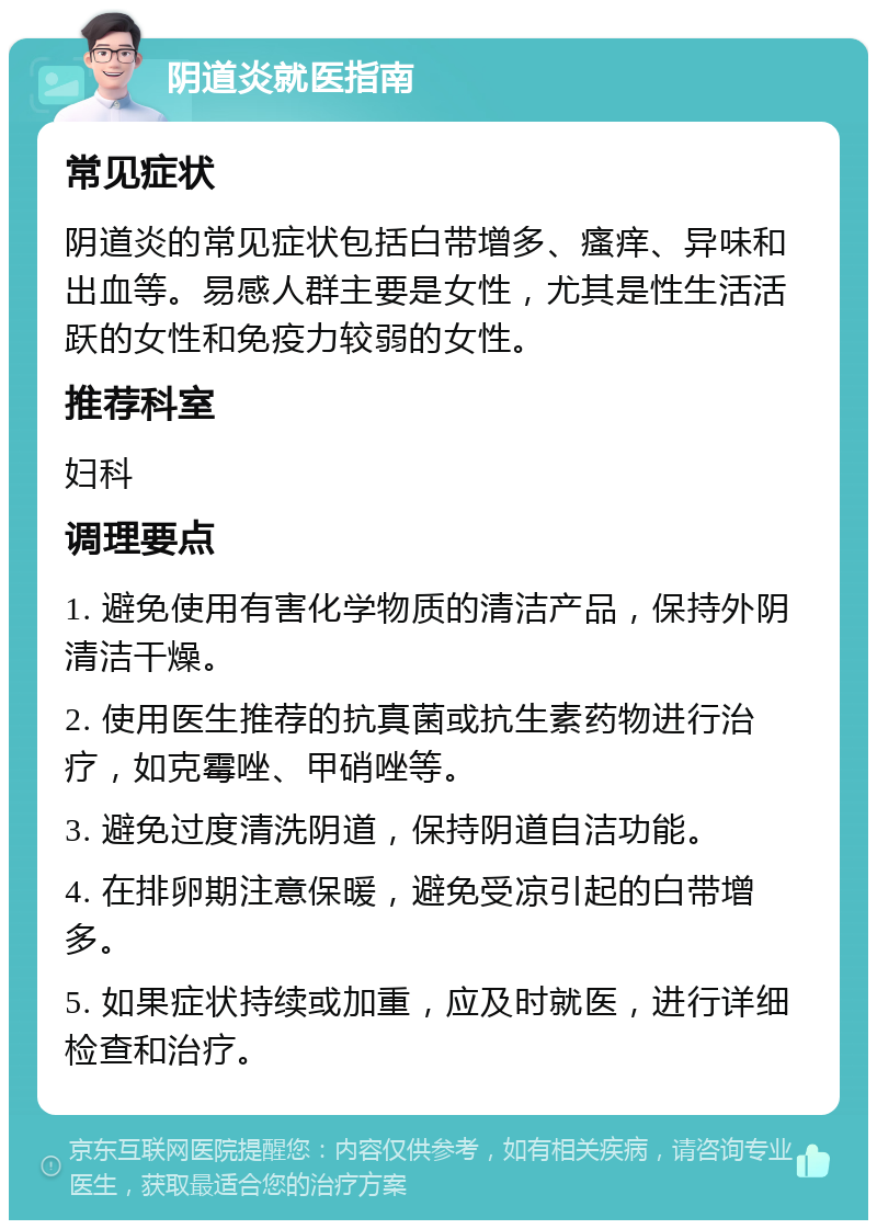 阴道炎就医指南 常见症状 阴道炎的常见症状包括白带增多、瘙痒、异味和出血等。易感人群主要是女性，尤其是性生活活跃的女性和免疫力较弱的女性。 推荐科室 妇科 调理要点 1. 避免使用有害化学物质的清洁产品，保持外阴清洁干燥。 2. 使用医生推荐的抗真菌或抗生素药物进行治疗，如克霉唑、甲硝唑等。 3. 避免过度清洗阴道，保持阴道自洁功能。 4. 在排卵期注意保暖，避免受凉引起的白带增多。 5. 如果症状持续或加重，应及时就医，进行详细检查和治疗。