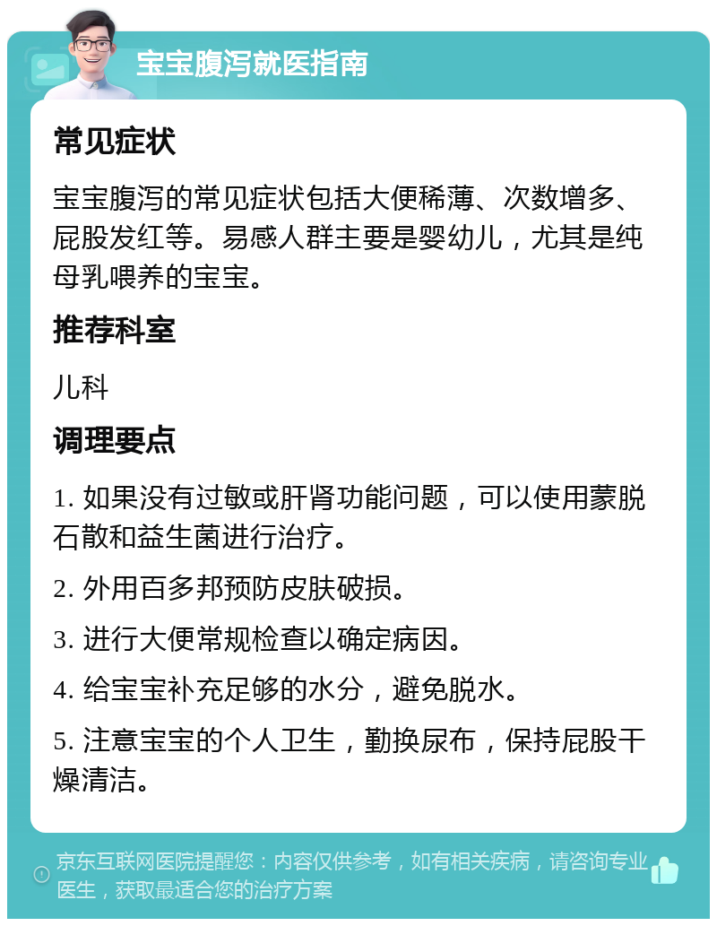 宝宝腹泻就医指南 常见症状 宝宝腹泻的常见症状包括大便稀薄、次数增多、屁股发红等。易感人群主要是婴幼儿，尤其是纯母乳喂养的宝宝。 推荐科室 儿科 调理要点 1. 如果没有过敏或肝肾功能问题，可以使用蒙脱石散和益生菌进行治疗。 2. 外用百多邦预防皮肤破损。 3. 进行大便常规检查以确定病因。 4. 给宝宝补充足够的水分，避免脱水。 5. 注意宝宝的个人卫生，勤换尿布，保持屁股干燥清洁。