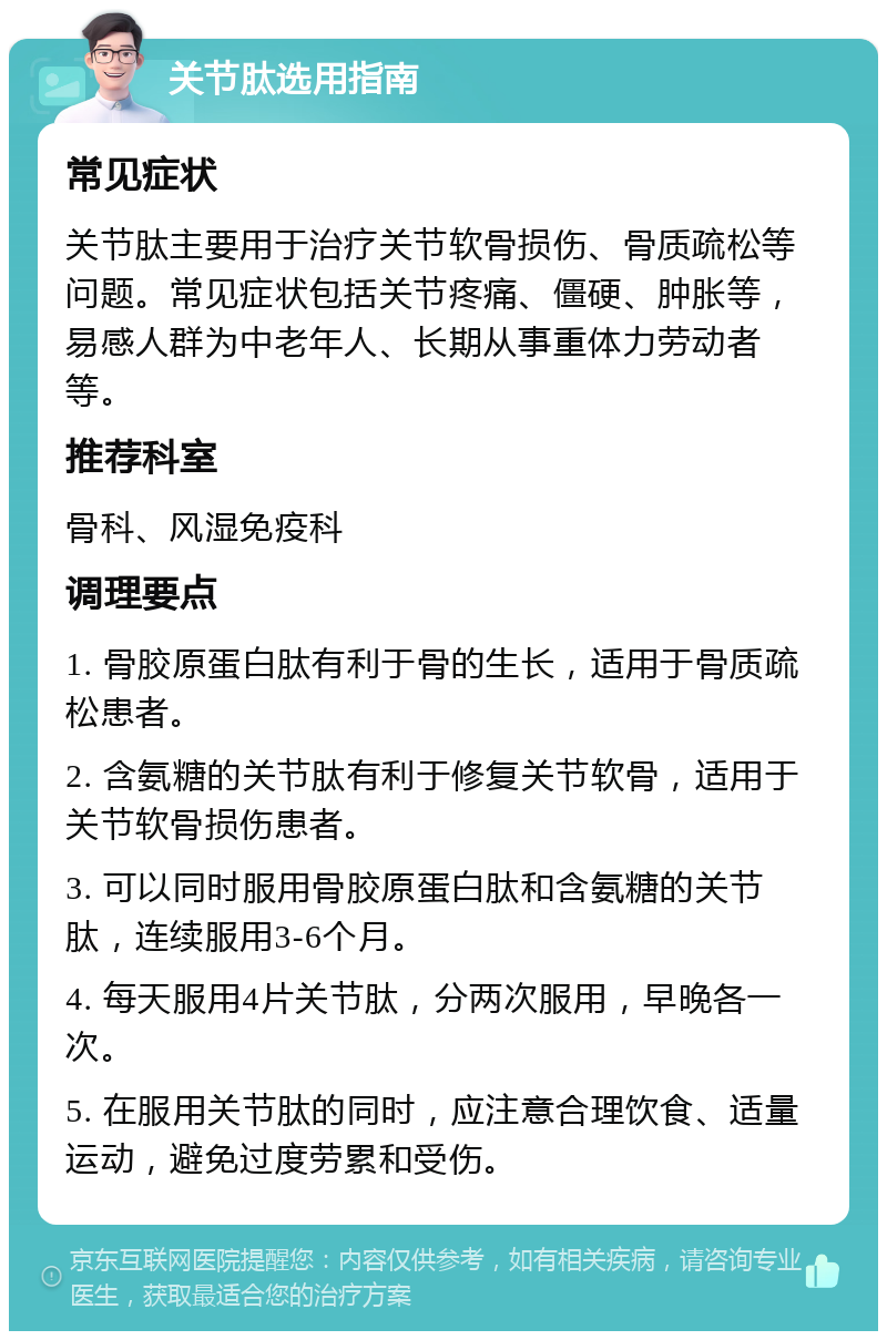 关节肽选用指南 常见症状 关节肽主要用于治疗关节软骨损伤、骨质疏松等问题。常见症状包括关节疼痛、僵硬、肿胀等，易感人群为中老年人、长期从事重体力劳动者等。 推荐科室 骨科、风湿免疫科 调理要点 1. 骨胶原蛋白肽有利于骨的生长，适用于骨质疏松患者。 2. 含氨糖的关节肽有利于修复关节软骨，适用于关节软骨损伤患者。 3. 可以同时服用骨胶原蛋白肽和含氨糖的关节肽，连续服用3-6个月。 4. 每天服用4片关节肽，分两次服用，早晚各一次。 5. 在服用关节肽的同时，应注意合理饮食、适量运动，避免过度劳累和受伤。