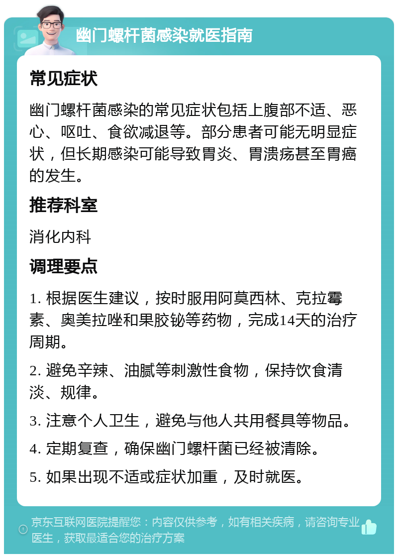 幽门螺杆菌感染就医指南 常见症状 幽门螺杆菌感染的常见症状包括上腹部不适、恶心、呕吐、食欲减退等。部分患者可能无明显症状，但长期感染可能导致胃炎、胃溃疡甚至胃癌的发生。 推荐科室 消化内科 调理要点 1. 根据医生建议，按时服用阿莫西林、克拉霉素、奥美拉唑和果胶铋等药物，完成14天的治疗周期。 2. 避免辛辣、油腻等刺激性食物，保持饮食清淡、规律。 3. 注意个人卫生，避免与他人共用餐具等物品。 4. 定期复查，确保幽门螺杆菌已经被清除。 5. 如果出现不适或症状加重，及时就医。