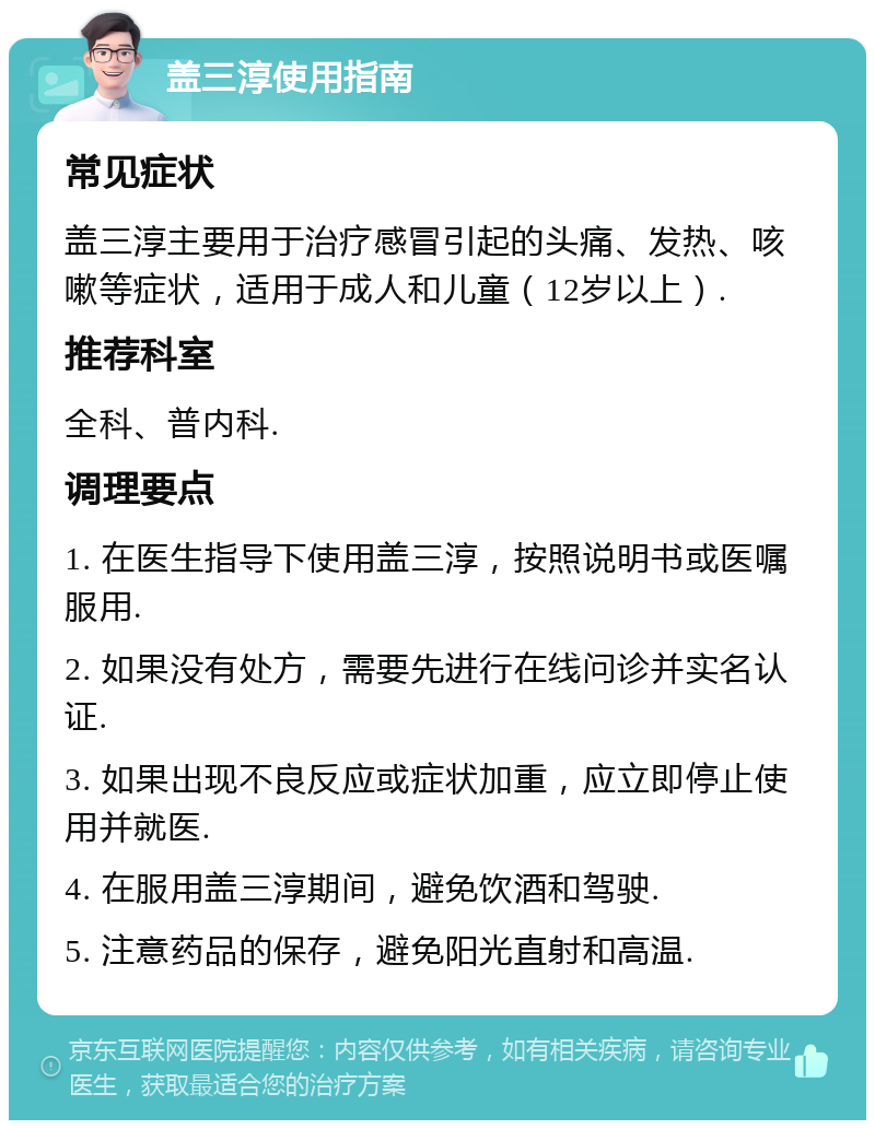 盖三淳使用指南 常见症状 盖三淳主要用于治疗感冒引起的头痛、发热、咳嗽等症状，适用于成人和儿童（12岁以上）. 推荐科室 全科、普内科. 调理要点 1. 在医生指导下使用盖三淳，按照说明书或医嘱服用. 2. 如果没有处方，需要先进行在线问诊并实名认证. 3. 如果出现不良反应或症状加重，应立即停止使用并就医. 4. 在服用盖三淳期间，避免饮酒和驾驶. 5. 注意药品的保存，避免阳光直射和高温.