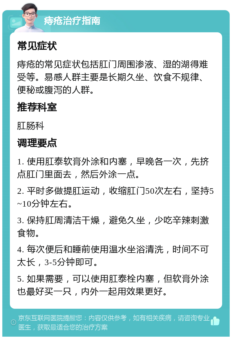 痔疮治疗指南 常见症状 痔疮的常见症状包括肛门周围渗液、湿的湖得难受等。易感人群主要是长期久坐、饮食不规律、便秘或腹泻的人群。 推荐科室 肛肠科 调理要点 1. 使用肛泰软膏外涂和内塞，早晚各一次，先挤点肛门里面去，然后外涂一点。 2. 平时多做提肛运动，收缩肛门50次左右，坚持5~10分钟左右。 3. 保持肛周清洁干燥，避免久坐，少吃辛辣刺激食物。 4. 每次便后和睡前使用温水坐浴清洗，时间不可太长，3-5分钟即可。 5. 如果需要，可以使用肛泰栓内塞，但软膏外涂也最好买一只，内外一起用效果更好。