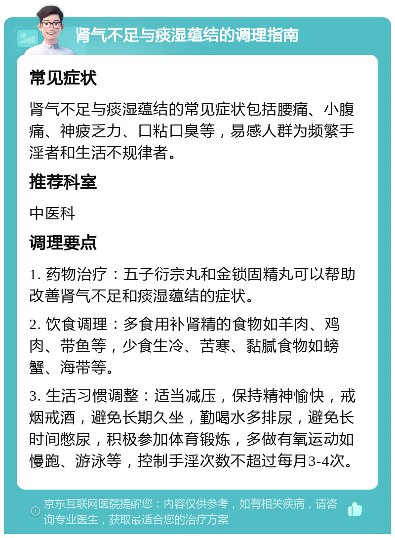 肾气不足与痰湿蕴结的调理指南 常见症状 肾气不足与痰湿蕴结的常见症状包括腰痛、小腹痛、神疲乏力、口粘口臭等，易感人群为频繁手淫者和生活不规律者。 推荐科室 中医科 调理要点 1. 药物治疗：五子衍宗丸和金锁固精丸可以帮助改善肾气不足和痰湿蕴结的症状。 2. 饮食调理：多食用补肾精的食物如羊肉、鸡肉、带鱼等，少食生冷、苦寒、黏腻食物如螃蟹、海带等。 3. 生活习惯调整：适当减压，保持精神愉快，戒烟戒酒，避免长期久坐，勤喝水多排尿，避免长时间憋尿，积极参加体育锻炼，多做有氧运动如慢跑、游泳等，控制手淫次数不超过每月3-4次。