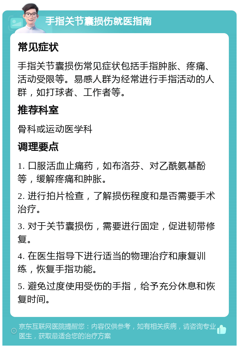 手指关节囊损伤就医指南 常见症状 手指关节囊损伤常见症状包括手指肿胀、疼痛、活动受限等。易感人群为经常进行手指活动的人群，如打球者、工作者等。 推荐科室 骨科或运动医学科 调理要点 1. 口服活血止痛药，如布洛芬、对乙酰氨基酚等，缓解疼痛和肿胀。 2. 进行拍片检查，了解损伤程度和是否需要手术治疗。 3. 对于关节囊损伤，需要进行固定，促进韧带修复。 4. 在医生指导下进行适当的物理治疗和康复训练，恢复手指功能。 5. 避免过度使用受伤的手指，给予充分休息和恢复时间。