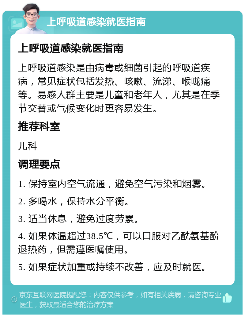 上呼吸道感染就医指南 上呼吸道感染就医指南 上呼吸道感染是由病毒或细菌引起的呼吸道疾病，常见症状包括发热、咳嗽、流涕、喉咙痛等。易感人群主要是儿童和老年人，尤其是在季节交替或气候变化时更容易发生。 推荐科室 儿科 调理要点 1. 保持室内空气流通，避免空气污染和烟雾。 2. 多喝水，保持水分平衡。 3. 适当休息，避免过度劳累。 4. 如果体温超过38.5℃，可以口服对乙酰氨基酚退热药，但需遵医嘱使用。 5. 如果症状加重或持续不改善，应及时就医。