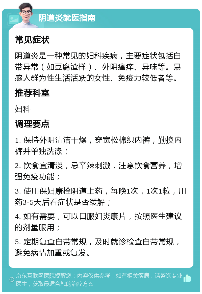 阴道炎就医指南 常见症状 阴道炎是一种常见的妇科疾病，主要症状包括白带异常（如豆腐渣样）、外阴瘙痒、异味等。易感人群为性生活活跃的女性、免疫力较低者等。 推荐科室 妇科 调理要点 1. 保持外阴清洁干燥，穿宽松棉织内裤，勤换内裤并单独洗涤； 2. 饮食宜清淡，忌辛辣刺激，注意饮食营养，增强免疫功能； 3. 使用保妇康栓阴道上药，每晚1次，1次1粒，用药3-5天后看症状是否缓解； 4. 如有需要，可以口服妇炎康片，按照医生建议的剂量服用； 5. 定期复查白带常规，及时就诊检查白带常规，避免病情加重或复发。