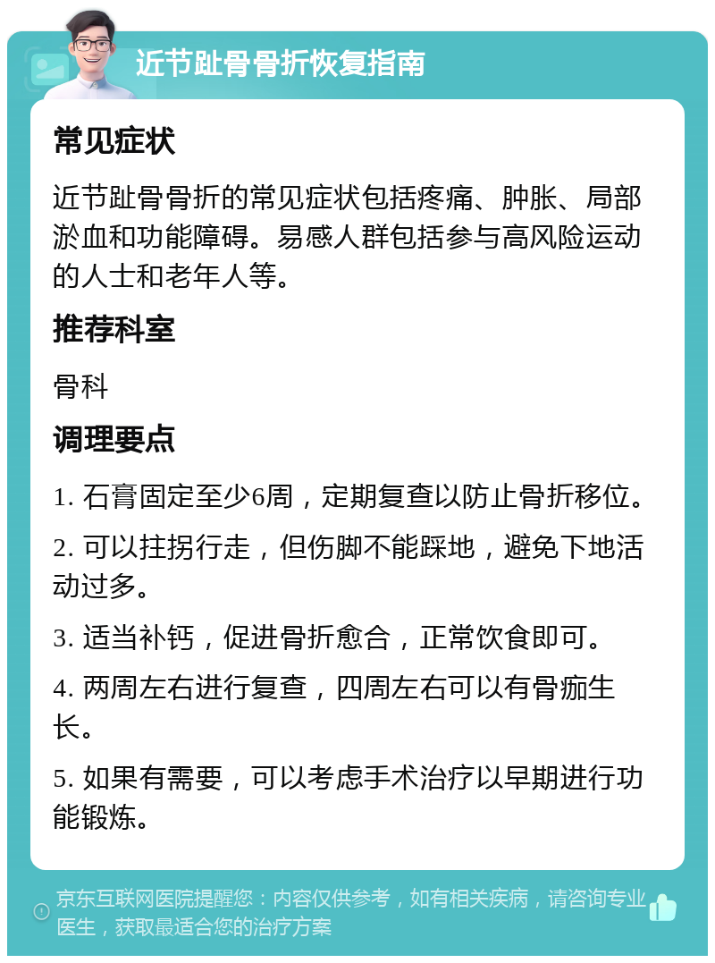 近节趾骨骨折恢复指南 常见症状 近节趾骨骨折的常见症状包括疼痛、肿胀、局部淤血和功能障碍。易感人群包括参与高风险运动的人士和老年人等。 推荐科室 骨科 调理要点 1. 石膏固定至少6周，定期复查以防止骨折移位。 2. 可以拄拐行走，但伤脚不能踩地，避免下地活动过多。 3. 适当补钙，促进骨折愈合，正常饮食即可。 4. 两周左右进行复查，四周左右可以有骨痂生长。 5. 如果有需要，可以考虑手术治疗以早期进行功能锻炼。