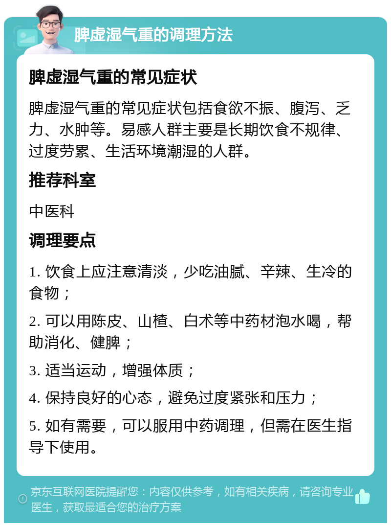 脾虚湿气重的调理方法 脾虚湿气重的常见症状 脾虚湿气重的常见症状包括食欲不振、腹泻、乏力、水肿等。易感人群主要是长期饮食不规律、过度劳累、生活环境潮湿的人群。 推荐科室 中医科 调理要点 1. 饮食上应注意清淡，少吃油腻、辛辣、生冷的食物； 2. 可以用陈皮、山楂、白术等中药材泡水喝，帮助消化、健脾； 3. 适当运动，增强体质； 4. 保持良好的心态，避免过度紧张和压力； 5. 如有需要，可以服用中药调理，但需在医生指导下使用。