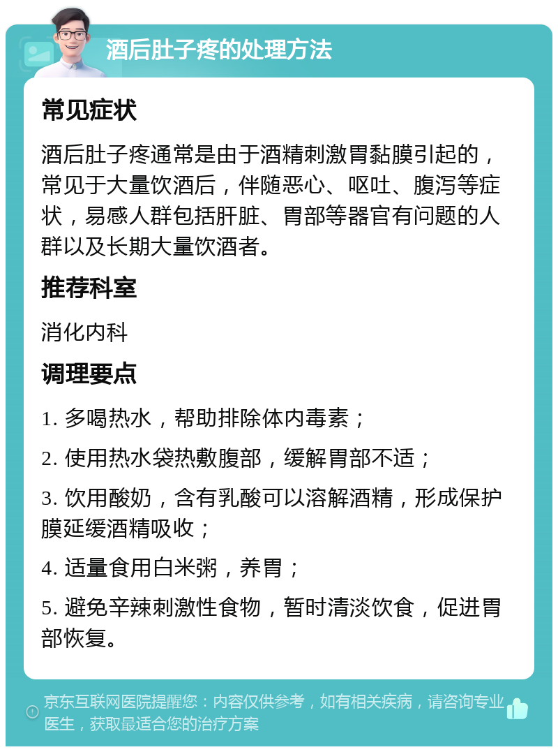 酒后肚子疼的处理方法 常见症状 酒后肚子疼通常是由于酒精刺激胃黏膜引起的，常见于大量饮酒后，伴随恶心、呕吐、腹泻等症状，易感人群包括肝脏、胃部等器官有问题的人群以及长期大量饮酒者。 推荐科室 消化内科 调理要点 1. 多喝热水，帮助排除体内毒素； 2. 使用热水袋热敷腹部，缓解胃部不适； 3. 饮用酸奶，含有乳酸可以溶解酒精，形成保护膜延缓酒精吸收； 4. 适量食用白米粥，养胃； 5. 避免辛辣刺激性食物，暂时清淡饮食，促进胃部恢复。