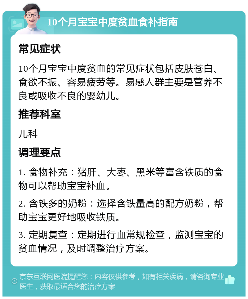 10个月宝宝中度贫血食补指南 常见症状 10个月宝宝中度贫血的常见症状包括皮肤苍白、食欲不振、容易疲劳等。易感人群主要是营养不良或吸收不良的婴幼儿。 推荐科室 儿科 调理要点 1. 食物补充：猪肝、大枣、黑米等富含铁质的食物可以帮助宝宝补血。 2. 含铁多的奶粉：选择含铁量高的配方奶粉，帮助宝宝更好地吸收铁质。 3. 定期复查：定期进行血常规检查，监测宝宝的贫血情况，及时调整治疗方案。